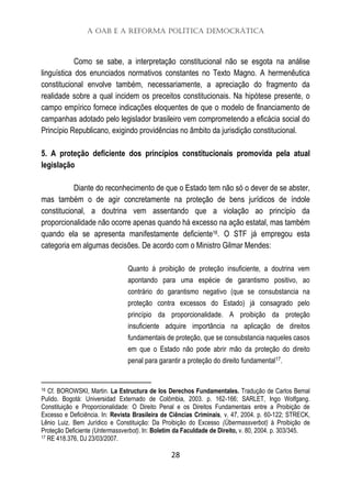 A OAB e a Reforma Política Democrática
28
Como se sabe, a interpretação constitucional não se esgota na análise
linguística dos enunciados normativos constantes no Texto Magno. A hermenêutica
constitucional envolve também, necessariamente, a apreciação do fragmento da
realidade sobre a qual incidem os preceitos constitucionais. Na hipótese presente, o
campo empírico fornece indicações eloquentes de que o modelo de financiamento de
campanhas adotado pelo legislador brasileiro vem comprometendo a eficácia social do
Princípio Republicano, exigindo providências no âmbito da jurisdição constitucional.
5. A proteção deficiente dos princípios constitucionais promovida pela atual
legislação
Diante do reconhecimento de que o Estado tem não só o dever de se abster,
mas também o de agir concretamente na proteção de bens jurídicos de índole
constitucional, a doutrina vem assentando que a violação ao princípio da
proporcionalidade não ocorre apenas quando há excesso na ação estatal, mas também
quando ela se apresenta manifestamente deficiente16. O STF já empregou esta
categoria em algumas decisões. De acordo com o Ministro Gilmar Mendes:
Quanto à proibição de proteção insuficiente, a doutrina vem
apontando para uma espécie de garantismo positivo, ao
contrário do garantismo negativo (que se consubstancia na
proteção contra excessos do Estado) já consagrado pelo
princípio da proporcionalidade. A proibição da proteção
insuficiente adquire importância na aplicação de direitos
fundamentais de proteção, que se consubstancia naqueles casos
em que o Estado não pode abrir mão da proteção do direito
penal para garantir a proteção do direito fundamental17.
16 Cf. BOROWSKI, Martin. La Estructura de los Derechos Fundamentales. Tradução de Carlos Bemal
Pulido. Bogotá: Universidad Externado de Colômbia, 2003. p. 162-166; SARLET, Ingo Wolfgang.
Constituição e Proporcionalidade: O Direito Penal e os Direitos Fundamentais entre a Proibição de
Excesso e Deficiência. In: Revista Brasileira de Ciências Criminais, v. 47, 2004. p. 60-122; STRECK,
Lênio Luiz. Bem Jurídico e Constituição: Da Proibição do Excesso (Übermassverbot) à Proibição de
Proteção Deficiente (Untermassverbot). In: Boletim da Faculdade de Direito, v. 80, 2004. p. 303/345.
17 RE 418.376, DJ 23/03/2007.
 