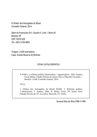 © Ordem dos Advogados do Brasil
Conselho Federal, 2014
Setor de Autarquias Sul - Quadra 5, Lote 1, Bloco M
Brasília, DF
CEP 70070-939
Tel.: (061) 2193-9600
Tiragem: 2.000 exemplares
Capa: Susele Bezerra de Miranda
FICHA CATALOGRÁFICA
Suzana Dias da Silva CRB-1/1964
A OAB e a reforma política democrática / organizadores: Aldo Arantes,
Cezar Britto, Cláudio Pereira de Souza Neto e Marcello Lavenère. –
Brasília : OAB, Conselho Federal, 2014.
222 p.
1. Ordem dos Advogados do Brasil (OAB). 2. Reforma política.
3. Democracia. I. Arantes, Aldo. II. Britto, Cezar. III. Souza Neto,
Cláudio Pereira de. IV. Lavenère, Marcello. IV. Título.
CDD 341.28
 