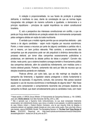 A OAB e a Reforma Política Democrática
29
A violação à proporcionalidade, na sua faceta de proibição à proteção
deficiente, é manifesta no caso, diante da constatação de que as normas legais
impugnadas não protegem de maneira suficiente a igualdade, a democracia e o
princípio republicano - princípios de capital importância na ordem constitucional
brasileira.
E, sob a perspectiva dos interesses constitucionais em conflito, o que se
perde por força desta deficiência em proteção estatal não é minimamente compensado
pelas vantagens obtidas em razão da tutela insuficiente.
É verdade que o modelo vigente permite que as campanhas eleitorais – pelo
menos a de alguns candidatos - sejam muito irrigadas por recursos econômicos.
Porém, o maior acesso a recursos por parte de (alguns) candidatos e partidos não é,
em si mesmo, um bem jurídico relevante. Pelo contrário, o encarecimento das
campanhas que ele proporciona pode ser até prejudicial à dinâmica democrática do
processo eleitoral, por tomar ditas campanhas excessivamente publicitárias e
pirotécnicas, em detrimento do debate político de ideias e projetos18. Convém não
olvidar, neste ponto, que o sistema brasileiro consagra também o financiamento público
das campanhas eleitorais, além de subsidiá-las indiretamente, com medidas como o
horário eleitoral gratuito. Portanto, certamente não será por falta de recursos que as
eleições brasileiras perderão em vitalidade.
Pode-se afirmar, por outro lado, que ao não restringir as doações de
campanha tão fortemente, o legislador estaria protegendo o direito fundamental à
liberdade de expressão. O argumento, contudo, não convence. Não parece razoável
equiparar o uso de recursos econômicos à manifestação de alguma ideia19. Não fosse
assim, como compreender o comportamento recorrente dos principais doadores de
campanha no Brasil, que doam simultaneamente para os candidatos rivais, com maior
18 Neste sentido, cf. SPECK, Bruno Wilhelm. O Financiamento de Campanhas Eleitorais. p. 154. GOMES,
José Jairo. Direito eleitoral. 5 ed. Belo Horizonte: Del Rey, 2010. p. 268.
19 Não é ignorado que a Suprema Corte norte-americana, na sua atual composição fortemente
conservadora, tem entendimento diverso, que a levou a invalidar no ano passado, no polêmico julgamento
do caso Citizens United v. Federal Election Comission, uma lei que impunha limite de doações à
campanha eleitoral, em apertada votação tomada por cinco votos contra quatro. Para uma forte crítica a
esta decisão, veja-se DWORKIN, Ronald. The Devastating Decision. In: The New York Times Review of
Books, 25.02.2010. Disponível em: <http://www.nybooks.eom/articles/archives/2010/feb/25/the-
devastatingdecision/>. Acesso em 29 de junho de 2011.
 