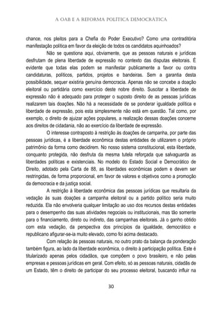 A OAB e a Reforma Política Democrática
30
chance, nos pleitos para a Chefia do Poder Executivo? Como uma contraditória
manifestação política em favor da eleição de todos os candidatos aquinhoados?
Não se questiona aqui, obviamente, que as pessoas naturais e jurídicas
desfrutam de plena liberdade de expressão no contexto das disputas eleitorais. É
evidente que todas elas podem se manifestar publicamente a favor ou contra
candidaturas, políticos, partidos, projetos e bandeiras. Sem a garantia desta
possibilidade, sequer existiria genuína democracia. Apenas não se concebe a doação
eleitoral ou partidária como exercício deste nobre direito. Suscitar a liberdade de
expressão não é adequado para proteger o suposto direito de as pessoas jurídicas
realizarem tais doações. Não há a necessidade de se ponderar igualdade política e
liberdade de expressão, pois esta simplesmente não está em questão. Tal como, por
exemplo, o direito de ajuizar ações populares, a realização dessas doações concerne
aos direitos de cidadania, não ao exercício da liberdade de expressão.
O interesse contraposto à restrição às doações de campanha, por parte das
pessoas jurídicas, é a liberdade econômica destas entidades de utilizarem o próprio
patrimônio da forma como decidirem. No nosso sistema constitucional, esta liberdade,
conquanto protegida, não desfruta da mesma tutela reforçada que salvaguarda as
liberdades políticas e existenciais. No modelo do Estado Social e Democrático de
Direito, adotado pela Carta de 88, as liberdades econômicas podem e devem ser
restringidas, de forma proporcional, em favor de valores e objetivos como a promoção
da democracia e da justiça social.
A restrição à liberdade econômica das pessoas jurídicas que resultaria da
vedação às suas doações a campanha eleitoral ou a partido político seria muito
reduzida. Ela não envolveria qualquer limitação ao uso dos recursos destas entidades
para o desempenho das suas atividades negociais ou institucionais, mas tão somente
para o financiamento, direto ou indireto, das campanhas eleitorais. Já o ganho obtido
com esta vedação, da perspectiva dos princípios da igualdade, democrático e
republicano afigurar-se-ia muito elevado, como foi acima destacado.
Com relação às pessoas naturais, no outro prato da balança da ponderação
também figura, ao lado da liberdade econômica, o direito à participação política. Este é
titularizado apenas pelos cidadãos, que compõem o povo brasileiro, e não pelas
empresas e pessoas jurídicas em geral. Com efeito, só as pessoas naturais, cidadãs de
um Estado, têm o direito de participar do seu processo eleitoral, buscando influir na
 