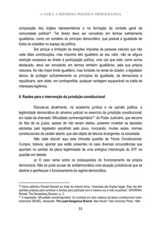 A OAB e a Reforma Política Democrática
31
composição dos órgãos representativos e na formação da vontade geral da
comunidade política20. Tal direito deve ser concebido em termos estritamente
igualitários, como um corolário do princípio democrático, que postula a igualdade de
todos os cidadãos no espaço da política.
Daí porque a limitação às doações impostas às pessoas naturais que não
vede ditas contribuições, mas imponha teto igualitário ao seu valor, não se afigura
restrição excessiva ao direito à participação política, uma vez que este, como acima
destacado, deve ser concebido em termos também igualitários, pela sua própria
natureza. Ao não impor limite igualitário, mas fundado na renda do doador, o legislador
deixou de proteger suficientemente os princípios da igualdade, da democracia e
republicano, sem obter, em contrapartida, qualquer vantagem equiparável na tutela de
interesses legítimos.
6. Razões para a intervenção da jurisdição constitucional
Discute-se atualmente, na academia jurídica e na opinião pública, a
legitimidade democrática do ativismo judicial no exercício da jurisdição constitucional,
em razão da chamada “dificuldade contramajoritária”21 do Poder Judiciário, que decorre
do fato de os juízes, apesar de não serem eleitos, poderem invalidar as decisões
adotadas pelo legislador escolhido pelo povo, invocando, muitas vezes, normas
constitucionais de caráter aberto, que são objeto de leituras divergentes na sociedade.
Não cabe discutir aqui esta intricada questão da Teoria Constitucional.
Cumpre, todavia, apontar que estão presentes no caso diversas circunstâncias que
apontam no sentido da plena legitimidade de uma enérgica intervenção do STF na
questão em debate:
a) O caso versa sobre os pressupostos do funcionamento da própria
democracia. Não se pode acusar de antidemocrática uma atuação jurisdicional que se
destine a aperfeiçoar o funcionamento do regime democrático;
20 Como salientou Ronald Dworkin ao tratar do mesmo tema, “empresas são ficções legais. Elas não têm
opiniões próprias para contribuir e direitos para participar com a mesma voz e voto na política”. DWORKIN,
Ronald. The Devastating Decision. p. 3.
21 A expressão “dificuldade contramajoritária” foi cunhada em obra clássica da teoria constitucional norte-
americana: BICKEL, Alexander. The Least Dangerous Branch. New Haven: Yale University Press, 1964.
 