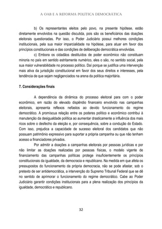 A OAB e a Reforma Política Democrática
32
b) Os representantes eleitos pelo povo, na presente hipótese, estão
diretamente envolvidos na questão discutida, pois são os beneficiários das doações
eleitorais questionadas. Por isso, o Poder Judiciário possui melhores condições
institucionais, pela sua maior imparcialidade na hipótese, para atuar em favor dos
princípios constitucionais e das condições de deliberação democrática envolvidas.
c) Embora os cidadãos destituídos de poder econômico não constituam
minoria no país em sentido estritamente numérico, eles o são, no sentido social, pela
sua maior vulnerabilidade no processo político. Daí porque se justifica uma intervenção
mais ativa da jurisdição constitucional em favor dos seus direitos e interesses, pela
tendência de que sejam negligenciados na arena da política majoritária.
7. Considerações finais
A dependência da dinâmica do processo eleitoral para com o poder
econômico, em razão do elevado dispêndio financeiro envolvido nas campanhas
eleitorais, apresenta reflexos nefastos ao devido funcionamento do regime
democrático. A promíscua relação entre os poderes político e econômico contribui à
manutenção da desigualdade política ao aumentar drasticamente a influência dos mais
ricos sobre o desfecho da eleição e, por consequência, sobre a condução do Estado.
Com isso, prejudica a capacidade de sucesso eleitoral dos candidatos que não
possuam patrimônio expressivo para suportar a própria campanha ou que não tenham
acesso a financiadores privados.
Por admitir a doações a campanhas eleitorais por pessoas jurídicas e por
não limitar as doações realizadas por pessoas físicas, o modelo vigente de
financiamento das campanhas políticas protege insuficientemente os princípios
constitucionais da igualdade, da democracia e republicano. Na medida em que afeta os
pressupostos do funcionamento da própria democracia, não se pode afastar, sob o
pretexto de ser antidemocrática, a intervenção do Supremo Tribunal Federal que se dê
no sentido de aprimorar o funcionamento do regime democrático. Cabe ao Poder
Judiciário garantir condições institucionais para a plena realização dos princípios da
igualdade, democrático e republicano.
 