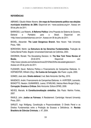 A OAB e a Reforma Política Democrática
33
REFERÊNCIAS
ABRAMO, Cláudio Weber Abramo. Um mapa do financiamento político nas eleições
municipais brasileiras de 2004. Disponível em: <www.asclaras.org.br>. Acesso em
08 de julho de 2011.
BARROSO, Luis Roberto. A Reforma Política: Uma Proposta de Sistema de Governo,
Eleitoral e Partidário para o Brasil. Disponível em:
<http://www.luisrobertobarroso.com.br>. Acesso em 06 de julho de 2011.
BICKEL, Alexander. The Least Dangerous Branch. New Haven: Yale University
Press, 1964.
BOROWSKI, Martin. La Estructura de los Derechos Fundamentales. Tradução de
Carlos Bemal Pulido. Bogotá: Universidad Externado de Colômbia, 2003.
DWORKIN, Ronald. The Devastating Decision. In: The New York Times Review of
Books, 25.02.2010. Disponível em:
<http://www.nybooks.eom/articles/archives/2010/feb/25/the-devastatingdecision/>.
Acesso em 29 de junho de 2011.
FLEISHER, David. Reforma Política e Financiamento de Campanhas Eleitorais. In:
HOFNIESTER, Wilhelm (Org.). Os Custos da Corrupção. São Paulo: Loyola, 2000.
GOMES, José Jairo. Direito eleitoral. 5 ed. Belo Horizonte: Del Rey, 2010.
MAXENCO, André. Financiamento de Campanhas Eleitorais. In: AVRITZER, Leonardo;
BIGNOTTO, Newton; GUIMARÃES, Juarez; STARLING, Heloísa Maria Murgel (Orgs.).
Corrupção: Ensaios e Críticas. Belo Horizonte: Editora ÜFMG, 2008.
NEVES, Marcelo. A Constitucionalização simbólica. São Paulo: Martins Fontes,
2007.
RAWLS, John. Justice as Fairness: A Restatement. Cambridge: Harvard University
Press, 2001.
SARLET, Ingo Wolfgang. Constituição e Proporcionalidade: O Direito Penal e os
Direitos Fundamentais entre a Proibição de Excesso e Deficiência. In: Revista
Brasileira de Ciências Criminais, v. 47, 2004.
 