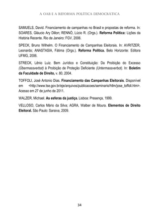 A OAB e a Reforma Política Democrática
34
SAMUELS, David. Financiamento de campanhas no Brasil e propostas de reforma. In:
SOARES, Gláucio Ary Dillon; RENNÓ, Lúcio R. (Orgs.). Reforma Política: Lições da
História Recente. Rio de Janeiro: FGV, 2006.
SPECK, Bruno Wilhelm. O Financiamento de Campanhas Eleitorais. In: AVRITZER,
Leonardo; ANASTASIA, Fátima (Orgs.). Reforma Política. Belo Horizonte: Editora
UFMG, 2006.
STRECK, Lênio Luiz. Bem Jurídico e Constituição: Da Proibição do Excesso
(Übermassverbot) à Proibição de Proteção Deficiente (Untermassverbot). In: Boletim
da Faculdade de Direito, v. 80, 2004.
TOFFOLI, José Antonio Dias. Financiamento das Campanhas Eleitorais. Disponível
em <http://www.tse.gov.br/eje/arquivos/publicacoes/seminario/htlm/jose_toffoli.htm>.
Acesso em 27 de junho de 2011.
WALZER, Michael. As esferas da justiça. Lisboa: Presença, 1999.
VELLOSO, Carlos Mário da Silva; AGRA, Walber de Moura. Elementos de Direito
Eleitoral. São Paulo: Saraiva, 2009.
 