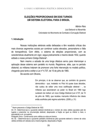 A OAB e a Reforma Política Democrática
35
ELEIÇÕES PROPORCIONAIS EM DOIS TURNOS:
UM SISTEMA ELEITORAL PARA O BRASIL
Márlon Reis
Juiz Eleitoral no Maranhão
Cofundador do Movimento de Combate à Corrupção Eleitoral
1. Introdução
Nossas instituições eleitorais estão defasadas e têm recebido críticas dos
mais diversos segmentos sociais por combinar custos elevados, personalismo e falta
de transparência. Com efeito, o sistema de eleições proporcionais, com as
características atualmente em vigor, segue praticamente o mesmo desde 1932, quando
editado o nosso primeiro Código Eleitoral1.
Nem mesmo a eclosão de uma longa ditadura serviu para interromper a
aplicação desse sistema sem paralelo no mundo. Registre-se, aliás, que no período
ditatorial, os militares trataram de promover uma forte intervenção no modelo político,
chegando para tanto a editar a Lei nº 4.737, de 15 de julho de 1965.
De acordo com Oliveira,
Em princípio, é de se observar que, ao contrário do governo
democrático - que, instalado no País há quase duas décadas,
não cuidou de editar uma nova codificação eleitoral - , os
militares que ascenderam ao poder no Brasil em 1964 logo
cuidaram de instituir um novo Código Eleitoral (Lei 4.737, de 15
de julho de 1965), que recebeu marcante influência dos ideais
então acolhidos pelo regime autoritário. (2008, p. 31)
1
Assim prescrevia o Código Eleitoral de 1932:
Art. 91. Determinar-se-á o quociente eleitoral dividindo-se o número de votos válidos apurados pelo de
lugares a preencher na circunscrição eleitoral, desprezada a fração se igual ou inferior a meio, e
equivalente a um, se superior.
Parágrafo Único - Contar-se-ão como válidos os votos em branco.
Art. 92. - Determinar-se-á o quociente partidário dividindo-se pelo quociente eleitoral o número de votos
válidos emitidos em cédulas sob a mesma legenda, desprezada a fração
 