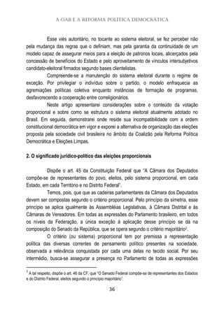 A OAB e a Reforma Política Democrática
36
Esse viés autoritário, no tocante ao sistema eleitoral, se fez perceber não
pela mudança das regras que o definiam, mas pela garantia da continuidade de um
modelo capaz de assegurar meios para a eleição de patronos locais, alicerçados pela
concessão de benefícios do Estado e pelo aproveitamento de vínculos intersubjetivos
candidato-eleitoral firmados segundo bases clientelistas.
Compreende-se a manutenção do sistema eleitoral durante o regime de
exceção. Por privilegiar o indivíduo sobre o partido, o modelo enfraquecia as
agremiações políticas coletiva enquanto instâncias de formação de programas,
desfavorecendo a cooperação entre correligionários.
Neste artigo apresentarei considerações sobre o conteúdo da votação
proporcional e sobre como se estrutura o sistema eleitoral atualmente adotado no
Brasil. Em seguida, demonstrarei onde reside sua incompatibilidade com a ordem
constitucional democrática em vigor e exporei a alternativa de organização das eleições
proposta pela sociedade civil brasileira no âmbito da Coalizão pela Reforma Política
Democrática e Eleições Limpas.
2. O significado jurídico-político das eleições proporcionais
Dispõe o art. 45 da Constituição Federal que “A Câmara dos Deputados
compõe-se de representantes do povo, eleitos, pelo sistema proporcional, em cada
Estado, em cada Território e no Distrito Federal”.
Temos, pois, que que as cadeiras parlamentares da Câmara dos Deputados
devem ser compostas segundo o critério proporcional. Pelo princípio da simetria, esse
princípio se aplica igualmente às Assembléias Legislativas, à Câmara Distrital e às
Câmaras de Vereadores. Em todas as expressões do Parlamento brasileiro, em todos
os níveis da Federação, a única exceção à aplicação desse princípio se dá na
composição do Senado da República, que se opera segundo o critério majoritário2.
O critério (ou sistema) proporcional tem por premissa a representação
política das diversas correntes de pensamento político presentes na sociedade,
observada a relevância conquistada por cada uma delas no tecido social. Por seu
intermédio, busca-se assegurar a presença no Parlamento de todas as expressões
2
A tal respeito, dispõe o art. 46 da CF, que “O Senado Federal compõe-se de representantes dos Estados
e do Distrito Federal, eleitos segundo o princípio majoritário”.
 