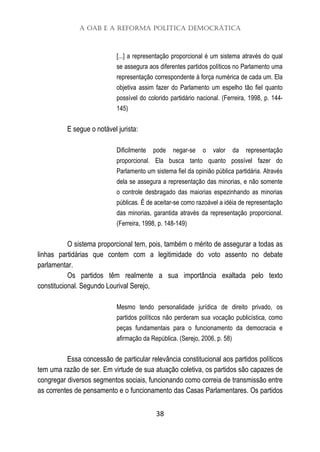 A OAB e a Reforma Política Democrática
38
[...] a representação proporcional é um sistema através do qual
se assegura aos diferentes partidos políticos no Parlamento uma
representação correspondente à força numérica de cada um. Ela
objetiva assim fazer do Parlamento um espelho tão fiel quanto
possível do colorido partidário nacional. (Ferreira, 1998, p. 144-
145)
E segue o notável jurista:
Dificilmente pode negar-se o valor da representação
proporcional. Ela busca tanto quanto possível fazer do
Parlamento um sistema fiel da opinião pública partidária. Através
dela se assegura a representação das minorias, e não somente
o controle desbragado das maiorias espezinhando as minorias
públicas. É de aceitar-se como razoável a idéia de representação
das minorias, garantida através da representação proporcional.
(Ferreira, 1998, p. 148-149)
O sistema proporcional tem, pois, também o mérito de assegurar a todas as
linhas partidárias que contem com a legitimidade do voto assento no debate
parlamentar.
Os partidos têm realmente a sua importância exaltada pelo texto
constitucional. Segundo Lourival Serejo,
Mesmo tendo personalidade jurídica de direito privado, os
partidos políticos não perderam sua vocação publicística, como
peças fundamentais para o funcionamento da democracia e
afirmação da República. (Serejo, 2006, p. 58)
Essa concessão de particular relevância constitucional aos partidos políticos
tem uma razão de ser. Em virtude de sua atuação coletiva, os partidos são capazes de
congregar diversos segmentos sociais, funcionando como correia de transmissão entre
as correntes de pensamento e o funcionamento das Casas Parlamentares. Os partidos
 