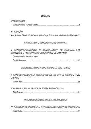 SUMÁRIO
APRESENTAÇÃO
Marcus Vinicius Furtado Coêlho.......................................................................... 5
INTRODUÇÃO
Aldo Arantes, Claudio P. de Souza Neto, Cezar Britto e Marcello Lavenère Machado 11
FINANCIAMENTO DEMOCRÁTICO DE CAMPANHA
A INCONSTITUCIONALIDADE DO FINANCIAMENTO DE CAMPANHA POR
EMPRESAS E O FINANCIAMENTO DEMOCRÁTICO DE CAMPANHA
Cláudio Pereira de Souza Neto
Daniel Sarmento.............................................................................................. 13
SISTEMA ELEITORAL PROPORCIONAL EM DOIS TURNOS
ELEIÇÕES PROPORCIONAIS EM DOIS TURNOS: UM SISTEMA ELEITORAL PARA
O BRASIL
Márlon Reis..................................................................................................... 35
SOBERANIA POPULAR E REFORMA POLÍTICA DEMOCRÁTICA
Aldo Arantes ................................................................................................... 61
PARIDADE DE GÊNERO NA LISTA PRÉ-ORDENADA
OS EXCLUÍDOS DA DEMOCRACIA: O POVO COMO ELEMENTO DA DEMOCRACIA
Cezar Britto..................................................................................................... 83
 