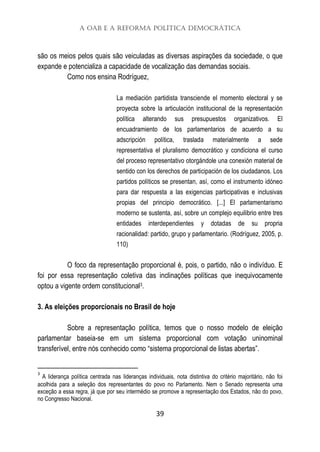 A OAB e a Reforma Política Democrática
39
são os meios pelos quais são veiculadas as diversas aspirações da sociedade, o que
expande e potencializa a capacidade de vocalização das demandas sociais.
Como nos ensina Rodríguez,
La mediación partidista transciende el momento electoral y se
proyecta sobre la articulación institucional de la representación
política alterando sus presupuestos organizativos. El
encuadramiento de los parlamentarios de acuerdo a su
adscripción política, traslada materialmente a sede
representativa el pluralismo democrático y condiciona el curso
del proceso representativo otorgándole una conexión material de
sentido con los derechos de participación de los ciudadanos. Los
partidos políticos se presentan, así, como el instrumento idóneo
para dar respuesta a las exigencias participativas e inclusivas
propias del principio democrático. [...] El parlamentarismo
moderno se sustenta, así, sobre un complejo equilibrio entre tres
entidades interdependientes y dotadas de su propria
racionalidad: partido, grupo y parlamentario. (Rodríguez, 2005, p.
110)
O foco da representação proporcional é, pois, o partido, não o indivíduo. E
foi por essa representação coletiva das inclinações políticas que inequivocamente
optou a vigente ordem constitucional3.
3. As eleições proporcionais no Brasil de hoje
Sobre a representação política, temos que o nosso modelo de eleição
parlamentar baseia-se em um sistema proporcional com votação uninominal
transferível, entre nós conhecido como “sistema proporcional de listas abertas”.
3
A liderança política centrada nas lideranças individuais, nota distintiva do critério majoritário, não foi
acolhida para a seleção dos representantes do povo no Parlamento. Nem o Senado representa uma
exceção a essa regra, já que por seu intermédio se promove a representação dos Estados, não do povo,
no Congresso Nacional.
 