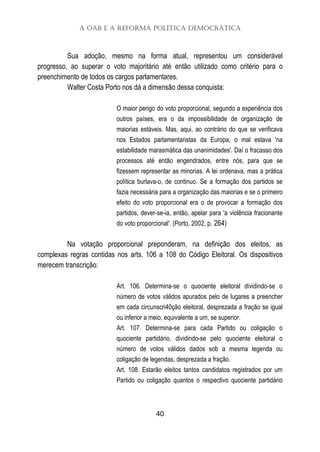A OAB e a Reforma Política Democrática
40
Sua adoção, mesmo na forma atual, representou um considerável
progresso, ao superar o voto majoritário até então utilizado como critério para o
preenchimento de todos os cargos parlamentares.
Walter Costa Porto nos dá a dimensão dessa conquista:
O maior perigo do voto proporcional, segundo a experiência dos
outros países, era o da impossibilidade de organização de
maiorias estáveis. Mas, aqui, ao contrário do que se verificava
nos Estados parlamentaristas da Europa, o mal estava 'na
estabilidade marasmática das unanimidades'. Daí o fracasso dos
processos até então engendrados, entre nós, para que se
fizessem representar as minorias. A lei ordenava, mas a prática
política burlava-o, de continuo. Se a formação dos partidos se
fazia necessária para a organização das maiorias e se o primeiro
efeito do voto proporcional era o de provocar a formação dos
partidos, dever-se-ia, então, apelar para 'a violência fracionante
do voto proporcional'. (Porto, 2002, p. 264)
Na votação proporcional preponderam, na definição dos eleitos, as
complexas regras contidas nos arts. 106 a 108 do Código Eleitoral. Os dispositivos
merecem transcrição:
Art. 106. Determina-se o quociente eleitoral dividindo-se o
número de votos válidos apurados pelo de lugares a preencher
em cada circunscri40ção eleitoral, desprezada a fração se igual
ou inferior a meio, equivalente a um, se superior.
Art. 107. Determina-se para cada Partido ou coligação o
quociente partidário, dividindo-se pelo quociente eleitoral o
número de votos válidos dados sob a mesma legenda ou
coligação de legendas, desprezada a fração.
Art. 108. Estarão eleitos tantos candidatos registrados por um
Partido ou coligação quantos o respectivo quociente partidário
 