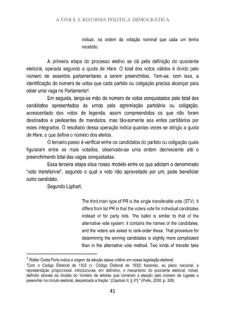 A OAB e a Reforma Política Democrática
41
indicar, na ordem da votação nominal que cada um tenha
recebido.
A primeira etapa do processo eletivo se dá pela definição do quociente
eleitoral, operada segundo a quota de Hare. O total dos votos válidos é divido pelo
número de assentos parlamentares a serem preenchidos. Tem-se, com isso, a
identificação do número de votos que cada partido ou coligação precisa alcançar para
obter uma vaga no Parlamento4.
Em seguida, lança-se mão do número de votos conquistados pelo total dos
candidatos apresentados às urnas pela agremiação partidária ou coligação,
acrescentado dos votos de legenda, assim compreendidos os que não foram
destinados a pleiteantes de mandatos, mas tão-somente aos entes partidários por
estes integrados. O resultado dessa operação indica quantas vezes se atingiu a quota
de Hare, o que define o número dos eleitos.
O terceiro passo é verificar entre os candidatos do partido ou coligação quais
figuraram entre os mais votados, observado-se uma ordem decrescente até o
preenchimento total das vagas conquistadas.
Essa terceira etapa situa nosso modelo entre os que adotam o denominado
“voto transferível”, segundo o qual o voto não aproveitado por um, pode beneficiar
outro candidato.
Segundo Lijphart,
The third main type of PR is the single transferable vote (STV). It
differs from list PR in that the voters vote for individual candidates
instead of for party lists. The ballot is similar to that of the
alternative vote system: it contains the names of the candidates,
and the voters are asked to rank-order these. That procedure for
determining the winning candidates is slightly more complicated
than in the alternative vote method. Two kinds of transfer take
4
Walter Costa Porto indica a origem da adoção desse critério em nossa legislação eleitoral:
”Com o Código Eleitoral de 1932 (v. Código Eleitoral de 1932) trazendo, ao plano nacional, a
representação proporcional, introduziu-se, em definitivo, o mecanismo do quociente eleitoral, móvel,
definido através da divisão do 'número de leitores que correram à eleição pelo número de lugares a
preencher no círculo eleitoral, desprezada a fração.' (Capítulo II, § 3º)." (Porto, 2000, p. 328)
 