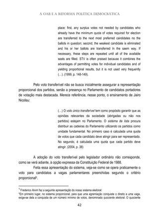 A OAB e a Reforma Política Democrática
42
place: first, any surplus votes not needed by candidates who
already have the minimum quota of votes required for election
are transferred to the next most preferred candidates no the
ballots in question; second, the weakest candidate is eliminated
and his or her ballots are transferred In the saem way. If
necessary, these steps are repeated until all of the available
seats are filled. STV is often praised because it combines the
advantages of permitting votes for individual candidates and of
yielding proportional results, but it is not used very frequently
(…). (1999, p. 148-149).
Pelo voto transferível não se busca inicialmente assegurar a representação
proporcional dos partidos, senão a presença no Parlamento de candidatos portadores
de votação mais destacada. Merece referência, nesse ponto, o ensinamento de Jairo
Nicolau:
(…) O voto único transferível tem como propósito garantir que as
opiniões relevantes da sociedade (abrigadas ou não nos
partidos) estejam no Parlamento. O sistema de lista procura
distribuir as cadeiras do Parlamento utilizando os partidos como
unidade fundamental. No primeiro caso é calculada uma quota
de votos que cada candidato deve atingir para ser representado.
No segundo, é calculada uma quota que cada partido deve
atingir. (2004, p. 38)
A adoção do voto transferível pelo legislador ordinário não corresponde,
como se verá adiante, à opção expressa da Constituição Federal de 1988.
Feita essa apresentação do sistema, veja-se como se opera praticamente o
voto para candidatos a vagas parlamentares preenchidas segundo o critério
proporcional5.
5
Frederico Alvim faz a seguinte apresentação do nosso sistema eleitoral:
"Em primeiro lugar, no sistema proporcional, para que uma agremiação conquiste o direito a uma vaga,
exige-se dela a conquista de um número mínimo de votos, denominado quociente eleitoral. O quociente
 