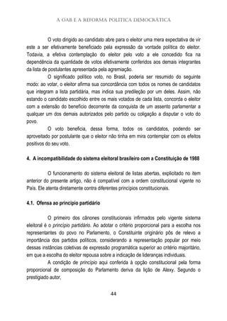 A OAB e a Reforma Política Democrática
44
O voto dirigido ao candidato abre para o eleitor uma mera expectativa de vir
este a ser efetivamente beneficiado pela expressão da vontade política do eleitor.
Todavia, a efetiva contemplação do eleitor pelo voto a ele concedido fica na
dependência da quantidade de votos efetivamente conferidos aos demais integrantes
da lista de postulantes apresentada pela agremiação.
O significado político voto, no Brasil, poderia ser resumido do seguinte
modo: ao votar, o eleitor afirma sua concordância com todos os nomes de candidatos
que integram a lista partidária, mas indica sua predileção por um deles. Assim, não
estando o candidato escolhido entre os mais votados de cada lista, concorda o eleitor
com a extensão do benefício decorrente da conquista de um assento parlamentar a
qualquer um dos demais autorizados pelo partido ou coligação a disputar o voto do
povo.
O voto beneficia, dessa forma, todos os candidatos, podendo ser
aproveitado por postulante que o eleitor não tinha em mira contemplar com os efeitos
positivos do seu voto.
4. A incompatibilidade do sistema eleitoral brasileiro com a Constituição de 1988
O funcionamento do sistema eleitoral de listas abertas, explicitado no item
anterior do presente artigo, não é compatível com a ordem constitucional vigente no
País. Ele atenta diretamente contra diferentes princípios constitucionais.
4.1. Ofensa ao princípio partidário
O primeiro dos cânones constitucionais infirmados pelo vigente sistema
eleitoral é o princípio partidário. Ao adotar o critério proporcional para a escolha nos
representantes do povo no Parlamento, o Constituinte originário pôs de relevo a
importância dos partidos políticos, considerando a representação popular por meio
dessas instâncias coletivas de expressão programática superior ao critério majoritário,
em que a escolha do eleitor repousa sobre a indicação de lideranças individuais.
A condição de princípio aqui conferida à opção constitucional pela forma
proporcional de composição do Parlamento deriva da lição de Alexy. Segundo o
prestigiado autor,
 