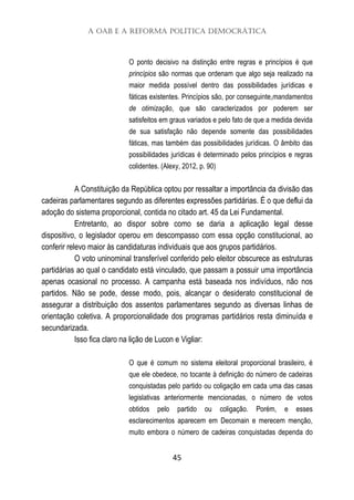 A OAB e a Reforma Política Democrática
45
O ponto decisivo na distinção entre regras e princípios é que
princípios são normas que ordenam que algo seja realizado na
maior medida possível dentro das possibilidades jurídicas e
fáticas existentes. Princípios são, por conseguinte,mandamentos
de otimização, que são caracterizados por poderem ser
satisfeitos em graus variados e pelo fato de que a medida devida
de sua satisfação não depende somente das possibilidades
fáticas, mas também das possibilidades jurídicas. O âmbito das
possibilidades jurídicas é determinado pelos princípios e regras
colidentes. (Alexy, 2012, p. 90)
A Constituição da República optou por ressaltar a importância da divisão das
cadeiras parlamentares segundo as diferentes expressões partidárias. É o que deflui da
adoção do sistema proporcional, contida no citado art. 45 da Lei Fundamental.
Entretanto, ao dispor sobre como se daria a aplicação legal desse
dispositivo, o legislador operou em descompasso com essa opção constitucional, ao
conferir relevo maior às candidaturas individuais que aos grupos partidários.
O voto uninominal transferível conferido pelo eleitor obscurece as estruturas
partidárias ao qual o candidato está vinculado, que passam a possuir uma importância
apenas ocasional no processo. A campanha está baseada nos indivíduos, não nos
partidos. Não se pode, desse modo, pois, alcançar o desiderato constitucional de
assegurar a distribuição dos assentos parlamentares segundo as diversas linhas de
orientação coletiva. A proporcionalidade dos programas partidários resta diminuída e
secundarizada.
Isso fica claro na lição de Lucon e Vigliar:
O que é comum no sistema eleitoral proporcional brasileiro, é
que ele obedece, no tocante à definição do número de cadeiras
conquistadas pelo partido ou coligação em cada uma das casas
legislativas anteriormente mencionadas, o número de votos
obtidos pelo partido ou coligação. Porém, e esses
esclarecimentos aparecem em Decomain e merecem menção,
muito embora o número de cadeiras conquistadas dependa do
 