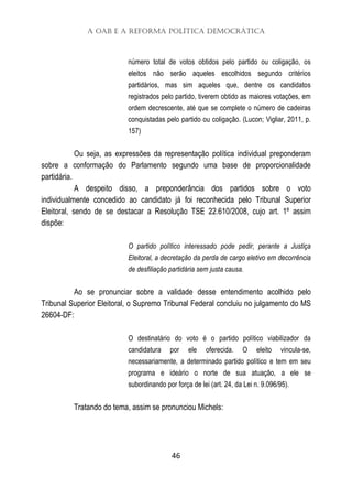 A OAB e a Reforma Política Democrática
46
número total de votos obtidos pelo partido ou coligação, os
eleitos não serão aqueles escolhidos segundo critérios
partidários, mas sim aqueles que, dentre os candidatos
registrados pelo partido, tiverem obtido as maiores votações, em
ordem decrescente, até que se complete o número de cadeiras
conquistadas pelo partido ou coligação. (Lucon; Vigliar, 2011, p.
157)
Ou seja, as expressões da representação política individual preponderam
sobre a conformação do Parlamento segundo uma base de proporcionalidade
partidária.
A despeito disso, a preponderância dos partidos sobre o voto
individualmente concedido ao candidato já foi reconhecida pelo Tribunal Superior
Eleitoral, sendo de se destacar a Resolução TSE 22.610/2008, cujo art. 1º assim
dispõe:
O partido político interessado pode pedir, perante a Justiça
Eleitoral, a decretação da perda de cargo eletivo em decorrência
de desfiliação partidária sem justa causa.
Ao se pronunciar sobre a validade desse entendimento acolhido pelo
Tribunal Superior Eleitoral, o Supremo Tribunal Federal concluiu no julgamento do MS
26604-DF:
O destinatário do voto é o partido político viabilizador da
candidatura por ele oferecida. O eleito vincula-se,
necessariamente, a determinado partido político e tem em seu
programa e ideário o norte de sua atuação, a ele se
subordinando por força de lei (art. 24, da Lei n. 9.096/95).
Tratando do tema, assim se pronunciou Michels:
 