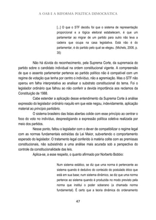 A OAB e a Reforma Política Democrática
47
[...] O que o STF decidiu foi que o sistema de representação
proporcional e a lógica eleitoral estabelecem, é que um
parlamentar ao migrar de um partido para outro não leva a
cadeira que ocupa na casa legislativa. Está não é do
parlamentar, é do partido pelo qual se elegeu. (Michels, 2008, p.
35)
Não há dúvida do reconhecimento, pela Suprema Corte, da supremacia do
partido sobre o candidato individual na ordem constitucional vigente. A compreensão
de que o assento parlamentar pertence ao partido político não é compatível com um
regime de votação que tenha por centro o indivíduo, não a agremiação. Mas o STF não
operou em falha interpretativa ao analisar o substrato constitucional do tema. Foi o
legislador ordinário que falhou ao não conferir a devida importância aos reclamos da
Constituição de 1988.
Cabe estender a aplicação desse entendimento da Suprema Corte à análise
expressão do legislador ordinário naquilo em que este negou, indevidamente, aplicação
material ao princípio partidário.
O sistema brasileiro das listas abertas colide com esse princípio ao centrar o
foco do voto no indivíduo, desprestigiando a expressão política coletiva realizada por
meio dos partidos.
Nesse ponto, faltou o legislador com o dever de compatibilizar o regime legal
com as normas fundamentais extraídas da Lei Maior, subvertendo o comportamento
esperado do legislador. O tratamento legal conferido à matéria colite com as premissas
constitucionais, não subsistindo a uma análise mais acurada sob a perspectiva do
controle da constitucionalidade das leis.
Aplica-se, a esse respeito, o quanto afirmado por Norberto Bobbio:
Num sistema estático, se diz que uma norma é pertencente ao
sistema quando é dedutivo do conteúdo do postulado ético que
está em sua base; num sistema dinâmico, se diz que uma norma
pertence ao sistema quando é produzida no modo previsto pela
norma que institui o poder soberano (a chamada norma
fundamental). É certo que a teoria dinâmica do ordenamento
 