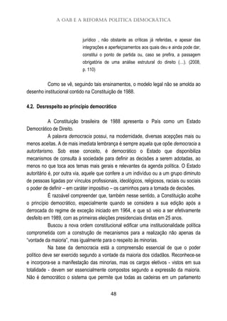 A OAB e a Reforma Política Democrática
48
jurídico , não obstante as críticas já referidas, e apesar das
integrações e aperfeiçoamentos aos quais deu e ainda pode dar,
constitui o ponto de partida ou, caso se prefira, a passagem
obrigatória de uma análise estrutural do direito (…). (2008,
p. 110)
Como se vê, seguindo tais ensinamentos, o modelo legal não se amolda ao
desenho institucional contido na Constituição de 1988.
4.2. Desrespeito ao princípio democrático
A Constituição brasileira de 1988 apresenta o País como um Estado
Democrático de Direito.
A palavra democracia possui, na modernidade, diversas acepções mais ou
menos aceitas. A de mais imediata lembrança é sempre aquela que opõe democracia a
autoritarismo. Sob esse conceito, é democrático o Estado que disponibiliza
mecanismos de consulta à sociedade para definir as decisões a serem adotadas, ao
menos no que toca aos temas mais gerais e relevantes da agenda política. O Estado
autoritário é, por outra via, aquele que confere a um indivíduo ou a um grupo diminuto
de pessoas ligadas por vínculos profissionais, ideológicos, religiosos, raciais ou sociais
o poder de definir – em caráter impositivo – os caminhos para a tomada de decisões.
É razoável compreender que, também nesse sentido, a Constituição acolhe
o princípio democrático, especialmente quando se considera a sua edição após a
derrocada do regime de exceção iniciado em 1964, e que só veio a ser efetivamente
desfeito em 1989, com as primeiras eleições presidenciais diretas em 25 anos.
Buscou a nova ordem constitucional edificar uma institucionalidade política
comprometida com a construção de mecanismos para a realização não apenas da
“vontade da maioria”, mas igualmente para o respeito às minorias.
Na base da democracia está a compreensão essencial de que o poder
político deve ser exercido segundo a vontade da maioria dos cidadãos. Reconhece-se
e incorpora-se a manifestação das minorias, mas os cargos eletivos - vistos em sua
totalidade - devem ser essencialmente compostos segundo a expressão da maioria.
Não é democrático o sistema que permite que todas as cadeiras em um parlamento
 