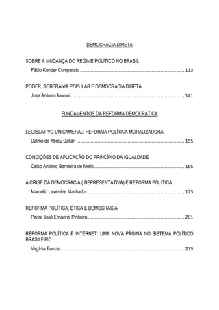 DEMOCRACIA DIRETA
SOBRE A MUDANÇA DO REGIME POLÍTICO NO BRASIL
Fábio Konder Comparato ............................................................................... 113
PODER, SOBERANIA POPULAR E DEMOCRACIA DIRETA
Jose Antonio Moroni ...................................................................................... 141
FUNDAMENTOS DA REFORMA DEMOCRÁTICA
LEGISLATIVO UNICAMERAL: REFORMA POLÍTICA MORALIZADORA
Dalmo de Abreu Dallari .................................................................................. 155
CONDIÇÕES DE APLICAÇÃO DO PRINCÍPIO DA IGUALDADE
Celso Antônio Bandeira de Mello .................................................................... 165
A CRISE DA DEMOCRACIA ( REPRESENTATIVA) E REFORMA POLÍTICA
Marcello Lavenère Machado........................................................................... 173
REFORMA POLÍTICA, ÉTICA E DEMOCRACIA
Padre José Ernanne Pinheiro ......................................................................... 201
REFORMA POLÍTICA E INTERNET: UMA NOVA PÁGINA NO SISTEMA POLÍTICO
BRASILEIRO
Virgínia Barros .............................................................................................. 215
 