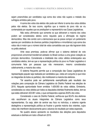 A OAB e a Reforma Política Democrática
49
sejam preenchidas por candidatos cuja soma dos votos não supera a metade dos
sufrágios emitidos pelo povo.
A soma dos votos dos eleitos não pode ser inferior à soma dos votos obtidos
pelos não eleitos. Se isso ocorre, significa que a maioria do povo não se viu
contemplada por aqueles que se predispõem a representá-lo nas Casas Legislativas.
Não estou afirmando que somente os que obtiveram a maioria dos votos
podem ser considerados eleitos como requisito para a afirmação do regime
democrático. Mas não condiz com a democracia que se possa compor um parlamento
apenas por candidatos de diversos partidos (majoritários e minoritários) cuja soma dos
votos não é maior que o número total de votos concedidos aos que não lograram êxito
no prélio eleitoral.
Ante essa premissa, pode-se afirmar que o sistema eleitoral de voto
proporcional uninominal transferível adotado no Brasil conduz a uma grave violação ao
princípio democrático. Considerada a totalidade dos votos válidos endereçados aos
candidatos eleitos, tem-se que a representação política do povo no Poder Legislativo é
comumente feita por pessoas que não mereceram, mesmo considerados
coletivamente, a maioria dos votos.
O sistema frequente permite que a composição das Casas Legislativas de
representação popular seja realizada por candidatos que, vistos em conjunto (o que inclui
os integrantes de todos os partidos), não mobilizaram a maioria dos eleitores.
Tal assertiva pode ser perfeitamente exemplificada pelo resultado das
votações para composição da Câmara Legislativa do Distrito Federal nas eleições de
2010. Naquela oportunidade foram emitidos 1.429.093 de votos válidos. Entretanto,
considerados os votos obtidos por todos os deputados distritais finalmente eleitos, tem-se
que estes obtiveram 423.061 votos, o que corresponde a apenas 29,6% dos votos.
Considerado o caso do Distrito Federal, verifica-se que 60,4% dos eleitores
não escolheram os atuais integrantes da Câmara Legislativa como seus
representantes. Ou seja, além de centrar seu foco no indivíduo, o sistema vigente
deslegitima a representação política ao frustrar a grande maioria dos votantes, cujos
votos não interferem decisivamente para o alcance do resultado por estes esperado.
No quadro abaixo apresento os resultados das eleições para deputados
estaduais e distritais em todo o Brasil em 2010.
 