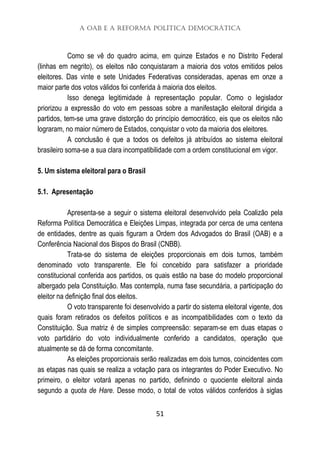 A OAB e a Reforma Política Democrática
51
Como se vê do quadro acima, em quinze Estados e no Distrito Federal
(linhas em negrito), os eleitos não conquistaram a maioria dos votos emitidos pelos
eleitores. Das vinte e sete Unidades Federativas consideradas, apenas em onze a
maior parte dos votos válidos foi conferida à maioria dos eleitos.
Isso denega legitimidade à representação popular. Como o legislador
priorizou a expressão do voto em pessoas sobre a manifestação eleitoral dirigida a
partidos, tem-se uma grave distorção do princípio democrático, eis que os eleitos não
lograram, no maior número de Estados, conquistar o voto da maioria dos eleitores.
A conclusão é que a todos os defeitos já atribuídos ao sistema eleitoral
brasileiro soma-se a sua clara incompatibilidade com a ordem constitucional em vigor.
5. Um sistema eleitoral para o Brasil
5.1. Apresentação
Apresenta-se a seguir o sistema eleitoral desenvolvido pela Coalizão pela
Reforma Política Democrática e Eleições Limpas, integrada por cerca de uma centena
de entidades, dentre as quais figuram a Ordem dos Advogados do Brasil (OAB) e a
Conferência Nacional dos Bispos do Brasil (CNBB).
Trata-se do sistema de eleições proporcionais em dois turnos, também
denominado voto transparente. Ele foi concebido para satisfazer a prioridade
constitucional conferida aos partidos, os quais estão na base do modelo proporcional
albergado pela Constituição. Mas contempla, numa fase secundária, a participação do
eleitor na definição final dos eleitos.
O voto transparente foi desenvolvido a partir do sistema eleitoral vigente, dos
quais foram retirados os defeitos políticos e as incompatibilidades com o texto da
Constituição. Sua matriz é de simples compreensão: separam-se em duas etapas o
voto partidário do voto individualmente conferido a candidatos, operação que
atualmente se dá de forma concomitante.
As eleições proporcionais serão realizadas em dois turnos, coincidentes com
as etapas nas quais se realiza a votação para os integrantes do Poder Executivo. No
primeiro, o eleitor votará apenas no partido, definindo o quociente eleitoral ainda
segundo a quota de Hare. Desse modo, o total de votos válidos conferidos à siglas
 