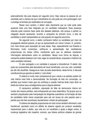 A OAB e a Reforma Política Democrática
54
potencialmente irão para disputa em segundo turno. Hoje vota-se na pessoa de um
candidato sem a clareza de que o beneficiário do voto pode ser uma personagem com
o prestígio arranhado por escândalos de corrupção.
Nesse novo cenário, o eleitor sabe claramente que ao votar pode estar
ajudando toda uma lista integrada por um candidato indesejável. Essa presença
indevida pode inclusive fazer parte dos debates eleitorais. Isto porque o partido ou
coligação deverá apresentar, durante a campanha do primeiro turno, a lista de
candidatos a serem apresentados ao voto popular em segundo escrutínio.
No segundo turno, o eleitor conhecerá melhor os candidatos por meio da
propaganda eleitoral gratuita, já que se apresentarão em menor número. E, portanto,
com mais tempo para exposição de suas ideias. Hoje, especialmente nos Estados e
Municípios muito numerosos, verifica-se a apresentação das candidaturas
proporcionais em tempo ínfimo, insuficiente para que os eleitores receberam
informações elementares sobre os candidatos. Nessa nova forma de disputa, a
campanha poderá destacar com mais vagar as características, propostas e histórico de
cada candidato individual.
O voto outorgado a um candidato é pessoal e intransferível. O eleitor não
pode ser surpreendido pela descoberta de haver beneficiado, com seu voto, candidato
por ele não escolhido. Assegura-se mais acurada observância, desta forma, à cláusula
constitucional que garante ao eleitor o “voto direto”.
O sistema é muito mais compreensível que o atual e os partidos podem ter
vida interna mais forte e democratizada. Na formação da lista em convenção, os
partidos que tiverem maior grau de confiança e coesão internas terão maior êxito na
tarefa de motivar seus correligionários para a disputa eleitoral.
O caciquismo partidário, expressão da falta de democracia interna em
muitos dos nossos partidos, será enfraquecido por essa sistemática. Os grupos que se
sentirem prejudicados pela manipulação de dirigentes autoritários na formação da lista
de candidatos terão menor propensão para sair em busca do voto popular para o
partido que não lhes reconheceu devidamente o direito de participação.
O sistema de eleições proporcionais em dois turnos também eliminará o voto
transferível, apontado como um defeito do sistema vigente por produzir resultados
imprevisíveis para o eleitor, que vota em um candidato e ajuda a eleger outros. A
mudança legislativa não impedirá, contudo, que líderes políticos dotados de grande
 