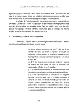 A OAB e a Reforma Política Democrática
55
legitimação popular continuem a atuar como “puxadores de votos”. Isso, entretanto, se
dará de forma clara para o eleitor, que estará consciente de que seu voto contribui para
levar número maior de parlamentares daquela lista para o segundo turno.
A adoção do “voto transparente” não implica em qualquer necessidade de
Emenda à Constituição Federal, pois se insere no conceito de sistema proporcional de
votação, já contemplado em nossa Lei Maior. Para sua adoção basta uma alteração
pontual na legislação eleitoral ordinária, reclamando, pois, a formação de maioria
simples em cada uma das casas do congresso nacional.
5.3. A disciplina jurídica do voto transparente
Transcrevo a seguir o texto da proposta legislativa necessária para a adoção
do sistema de eleições proporcionais em dois turnos:
Os artigos adiante enumerados da Lei nº 9.504, de 30 de
setembro de 1997, que tratam do registro e substituição de
candidatos, do financiamento, da fiscalização das eleições e do
horário gratuito, passam a vigorar com os seguintes acréscimos
e alterações:
Art. 5º-A. Nas eleições proporcionais será obedecido o sistema
de votação em dois turnos, os quais se realizarão nas
oportunidades definidas no art. 1º desta Lei.
§ 1º. No primeiro turno de votação, os eleitores votarão em favor
de siglas representativas dos partidos ou coligações partidárias.
§ 2º. Cada sigla estabelecerá o conteúdo do seu programa
partidário, em consonância com as diretrizes estatutárias, e
comporá uma lista preordenada formada por candidatos em
número máximo correspondente ao dobro das cadeiras
parlamentares em disputa, os quais serão definidos em eleições
primárias internas, realizadas de acordo com o disposto nesta lei
e nos estatutos partidários.
 