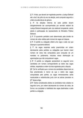 A OAB e a Reforma Política Democrática
56
§ 3º. A lista, que deverá ser registrada perante a Justiça Eleitoral
até o dia 5 de julho do ano da eleição, será composto segundo o
critério da alternância de gênero.
§ 4º. As eleições internas de cada partido devem
obrigatoriamente ser acompanhadas por servidor estável da
Justiça Eleitoral designado pelo Juiz eleitoral competente, sendo
aberta à participação de representante do Ministério Público
Eleitoral.
§ 5º. O quociente partidário será determinado pela divisão do
número de votos válidos pelo número de vagas em disputa.
§ 6º. O partido ou coligação obterá uma vaga a cada vez que
alcançar o quociente eleitoral.
§ 7º. As vagas restantes serão preenchidas em ordem
decrescente pelos partidos ou coligações que tiverem maior
número de votos não computados para conquista de um
mandato no parlamento, incluídos nessa distribuição as
agremiações que não conquistaram vagas.
§ 8º. O partido ou coligação apresentará no segundo turno
candidatos em número correspondente ao dobro das vagas
obtidas, respeitada a ordem da lista registrada para a disputa.
§9º. Se for verificado que o número de candidatos disponíveis na
lista preordenada é menor do que o dobro das vagas
conquistadas pelo partido, as vagas remanescentes serão
recalculadas e redistribuídas junto com as sobras previstas no
§7º desse artigo.
§10º. Serão considerados eleitos os candidatos mais votados no
segundo turno, por ordem decrescente do número de votos, de
forma a se completar a totalidade das vagas destinadas a cada
partido ou coligação.
 