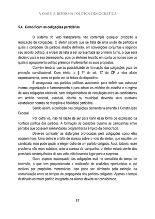 A OAB e a Reforma Política Democrática
57
5.4. Como ficam as coligações partidárias
O sistema do voto transparente não contempla qualquer proibição à
realização de coligações. O eleitor saberá que se trata de uma união de partidos e
quais a compõem. Os partidos aliados definirão, em convenções conjuntas e segundo
seu acordo político, a ordem da lista a ser apresentada ao primeiro turno, o que será
decisivo para o seu desempenho, pois os eleitores levarão em conta os nomes com os
quais o agrupamento político pretende implementar as suas propostas.
Convém lembrar que as possibilidade de formação das coligações goza de
proteção constitucional. Com efeito, o § 1º do art. 17 da CF a elas alude
expressamente, como se pode ver da leitura do dispositivo:
É assegurada aos partidos políticos autonomia para definir sua estrutura
interna, organização e funcionamento e para adotar os critérios de escolha e o regime
de suas coligações eleitorais, sem obrigatoriedade de vinculação entre as candidaturas
em âmbito nacional, estadual, distrital ou municipal, devendo seus estatutos
estabelecer normas de disciplina e fidelidade partidária.
Sendo assim, a proibição das coligações demandaria emenda à Constituição
Federal.
Por outra via, não há razão de ser para banir essa forma de expressão da
vontade política dos partidos. A formação de coalizões durante as campanhas entre
partidos que possuem similaridades programáticas é típico da democracia.
Deve-se combater as distorções provocadas pela coligações como elas
ocorrem hoje. Uma delas é a falta de clareza sobre o voto do eleitor, que escolhe um
candidato, mas pode ajudar a eleger outro de um partido coligado. Aqui, todavia, esse
problema não mais subsiste, ante a clareza da campanha: o eleitor estará ciente das
possíveis consequências do seu voto, não havendo lugar para a surpresa.
Outro aspecto inadequado das coligações está no somatório do tempo de
televisão, o que tem proporcionado a realização de coalizões oportunistas e até
motivas por propósitos mercenários. Isso pode ser eliminado pela extinção da
comunicação entre os tempos de propaganda dos partidos coligados. Apenas o tempo
destinado ao maior partido integrante da aliança deverá ser considerado.
 