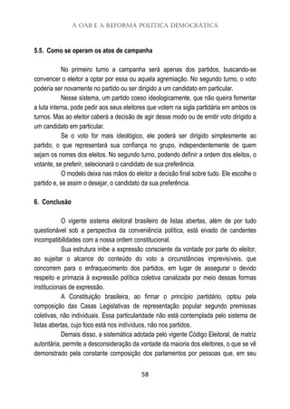 A OAB e a Reforma Política Democrática
58
5.5. Como se operam os atos de campanha
No primeiro turno a campanha será apenas dos partidos, buscando-se
convencer o eleitor a optar por essa ou aquela agremiação. No segundo turno, o voto
poderia ser novamente no partido ou ser dirigido a um candidato em particular.
Nesse sistema, um partido coeso ideologicamente, que não queira fomentar
a luta interna, pode pedir aos seus eleitores que votem na sigla partidária em ambos os
turnos. Mas ao eleitor caberá a decisão de agir desse modo ou de emitir voto dirigido a
um candidato em particular.
Se o voto for mais ideológico, ele poderá ser dirigido simplesmente ao
partido, o que representará sua confiança no grupo, independentemente de quem
sejam os nomes dos eleitos. No segundo turno, podendo definir a ordem dos eleitos, o
votante, se preferir, selecionará o candidato de sua preferência.
O modelo deixa nas mãos do eleitor a decisão final sobre tudo. Ele escolhe o
partido e, se assim o desejar, o candidato da sua preferência.
6. Conclusão
O vigente sistema eleitoral brasileiro de listas abertas, além de por tudo
questionável sob a perspectiva da conveniência política, está eivado de candentes
incompatibilidades com a nossa ordem constitucional.
Sua estrutura inibe a expressão consciente da vontade por parte do eleitor,
ao sujeitar o alcance do conteúdo do voto a circunstâncias imprevisíveis, que
concorrem para o enfraquecimento dos partidos, em lugar de assegurar o devido
respeito e primazia à expressão política coletiva canalizada por meio dessas formas
institucionais de expressão.
A Constituição brasileira, ao firmar o princípio partidário, optou pela
composição das Casas Legislativas de representação popular segundo premissas
coletivas, não individuais. Essa particularidade não está contemplada pelo sistema de
listas abertas, cujo foco está nos indívíduos, não nos partidos.
Demais disso, a sistemática adotada pelo vigente Código Eleitoral, de matriz
autoritária, permite a desconsideração da vontade da maioria dos eleitores, o que se vê
demonstrado pela constante composição dos parlamentos por pessoas que, em seu
 