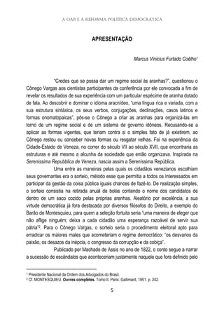 A OAB e a Reforma Política Democrática
5
APRESENTAÇÃO
Marcus Vinicius Furtado Coêlho1
“Credes que se possa dar um regime social às aranhas?”, questionou o
Cônego Vargas aos cientistas participantes da conferência por ele convocada a fim de
revelar os resultados de sua experiência com um particular espécime de aranha dotado
de fala. Ao descobrir e dominar o idioma aracnídeo, “uma língua rica e variada, com a
sua estrutura sintáxica, os seus verbos, conjugações, declinações, casos latinos e
formas onomatopaicas”, pôs-se o Cônego a criar as aranhas para organizá-las em
torno de um regime social e de um sistema de governo idôneos. Recusando-se a
aplicar as formas vigentes, que teriam contra si o simples fato de já existirem, ao
Cônego restou ou conceber novas formas ou resgatar velhas. Foi na experiência da
Cidade-Estado de Veneza, no correr do século VII ao século XVII, que encontraria as
estruturas e até mesmo a alcunha da sociedade que então organizava. Inspirada na
Serenissima Repubblica de Veneza, nascia assim a Sereníssima República.
Uma entre as maneiras pelas quais os cidadãos venezianos escolhiam
seus governantes era o sorteio, método esse que permitia a todos os interessados em
participar da gestão da coisa pública iguais chances de fazê-lo. De realização simples,
o sorteio consistia na retirada anual de bolas contendo o nome dos candidatos de
dentro de um saco cozido pelas próprias aranhas. Aleatório por excelência, a sua
virtude democrática já fora destacada por diversos filósofos do Direito, a exemplo do
Barão de Montesquieu, para quem a seleção fortuita seria “uma maneira de eleger que
não aflige ninguém; deixa a cada cidadão uma esperança razoável de servir sua
pátria”2. Para o Cônego Vargas, o sorteio seria o procedimento eleitoral apto para
erradicar os maiores males que acometeriam o regime democrático: “os desvarios da
paixão, os desazos da inépcia, o congresso da corrupção e da cobiça”.
Publicado por Machado de Assis no ano de 1822, o conto segue a narrar
a sucessão de escândalos que aconteceriam justamente naquele que fora definido pelo
1 Presidente Nacional da Ordem dos Advogados do Brasil.
2 Cf. MONTESQUIEU. Ouvres complètes. Tomo II. Paris: Gallimard, 1951. p. 242.
 
