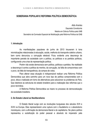 A OAB e a Reforma Política Democrática
61
SOBERANIA POPULAR E REFORMA POLÍTICA DEMOCRÁTICA
Aldo Arantes
Deputado Constituinte
Mestre em Ciência Política pela UNB
Secretário da Comissão Especial de Mobilização pela Reforma Política da OAB
1. Introdução
As manifestações populares de junho de 2013 trouxeram à tona
reivindicações relacionadas à educação, saúde, melhoria do transporte coletivo urbano,
bem como denunciou a corrupção eleitoral. Ficou evidente uma descrença de
importante parcela da sociedade com a política, os políticos e os partidos políticos,
configurando uma crise de representação política.
Porém não existe democracia sem política, políticos e partidos. Na realidade
a descrença é contra a política da mentira, da corrupção, da falta de compromisso com
o povo, da falta de transparência, da compra de votos.
Para alterar essa situação é indispensável realizar uma Reforma Política
Democrática que abra caminho para um novo tipo de política comprometida com o
povo, ética e realizada em torno de alternativas para solucionar os problemas do País.
Que destrave as estruturas do estado brasileiro para a realização das reformas que o
povo reivindica.
A Reforma Política Democrática se insere no processo de democratização
da sociedade brasileira.
2. Do Estado Liberal ao Neoliberalismo
O Estado liberal surge com as revoluções burguesas dos séculos XVII e
XVIII na Europa. Elas representaram uma ruptura com o feudalismo e o absolutismo
monárquico, com a afirmação da democracia liberal e do capitalismo. No plano político
representou a substituição do poder pessoal e absoluto do imperador pela
 