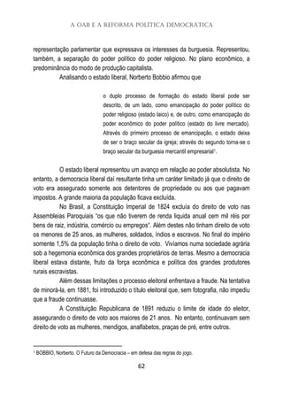 A OAB e a Reforma Política Democrática
62
representação parlamentar que expressava os interesses da burguesia. Representou,
também, a separação do poder político do poder religioso. No plano econômico, a
predominância do modo de produção capitalista.
Analisando o estado liberal, Norberto Bobbio afirmou que
o duplo processo de formação do estado liberal pode ser
descrito, de um lado, como emancipação do poder político do
poder religioso (estado laico) e, de outro, como emancipação do
poder econômico do poder político (estado do livre mercado).
Através do primeiro processo de emancipação, o estado deixa
de ser o braço secular da igreja; através do segundo torna-se o
braço secular da burguesia mercantil empresarial1.
O estado liberal representou um avanço em relação ao poder absolutista. No
entanto, a democracia liberal daí resultante tinha um caráter limitado já que o direito de
voto era assegurado somente aos detentores de propriedade ou aos que pagavam
impostos. A grande maioria da população ficava excluída.
No Brasil, a Constituição Imperial de 1824 excluía do direito de voto nas
Assembleias Paroquiais “os que não tiverem de renda liquida anual cem mil réis por
bens de raiz, indústria, comércio ou empregos“. Além destes não tinham direito de voto
os menores de 25 anos, as mulheres, soldados, índios e escravos. No final do império
somente 1,5% da população tinha o direito de voto. Vivíamos numa sociedade agrária
sob a hegemonia econômica dos grandes proprietários de terras. Mesmo a democracia
liberal estava distante, fruto da força econômica e política dos grandes produtores
rurais escravistas.
Além dessas limitações o processo eleitoral enfrentava a fraude. Na tentativa
de minorá-la, em 1881, foi introduzido o título eleitoral que, sem fotografia, não impediu
que a fraude continuasse.
A Constituição Republicana de 1891 reduziu o limite de idade do eleitor,
assegurando o direito de voto aos maiores de 21 anos. No entanto, continuavam sem
direito de voto as mulheres, mendigos, analfabetos, praças de pré, entre outros.
1 BOBBIO, Norberto. O Futuro da Democracia – em defesa das regras do jogo.
 