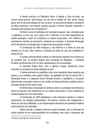 A OAB e a Reforma Política Democrática
63
A fraude continuou na República Velha. A eleição a “bico de pena” era
comum nesse período. Jairo Nicolau, em seu livro a História do Voto, afirma “Dessa
época vêm as famosas eleições de bico de pena: um dia antes da eleição o presidente
da Mesa preenchia a ata dizendo quantas pessoas a tinham assinado, fraudando a
assinatura das pessoas que compareciam”2.
No Brasil nunca foi realizada uma revolução burguesa. Aqui a transição para
o capitalismo se deu sem uma ruptura com o latifúndio e com forte dependência do
capital estrangeiro. Assim foi constituído um estado conservador, com influência do
autoritarismo herdado do escravismo, resistente às mudanças. A chamada Revolução
de 30 representou a transição para a hegemonia da burguesia no Brasil.
A Constituição de 1934 introduziu o voto feminino e o direito de voto aos
maiores de 18 anos. Mas manteve a exclusão do direito de voto dos analfabetos e
praças de pré.
O caráter profundamente limitado da democracia brasileira fica evidente ao
se constatar que, na primeira eleição para presidente da República, o candidato
Prudente de Morais teve 270 mil votos, representando 2% da população.
O chamado Estado Novo, com a ditadura Vargas, representou grave
retrocesso no processo de democratização do país.
O desenvolvimento do capitalismo criou uma importante classe operária que
passou a se manifestar como agente político. As agitações do final do século XIX, a
Revolução Russa e a Segunda Guerra Mundial levaram o capitalismo a incorporar
determinadas conquistas sociais ao seu modelo de desenvolvimento, surgindo assim o
chamado estado do bem-estar social.
No Brasil essa incorporação de direitos sociais e a ampliação da democracia
foram se fazendo muito lentamente em um estado conservador e muito resistente às
transformações de cunho democrático.
A Constituição de 1946 estabeleceu o voto universal e secreto e o sistema
proporcional nas eleições parlamentares. No entanto, continua não assegurando o
direito de voto aos analfabetos, e as transformações estruturais da sociedade brasileira
continuaram por ser realizadas.
Nesse período a votação continuava sendo fraudada, pois a confecção da
cédula eleitoral era de responsabilidade dos candidatos, bem como o transporte dos
2 NICOLAU, Jairo Marconi. História do Voto.
 
