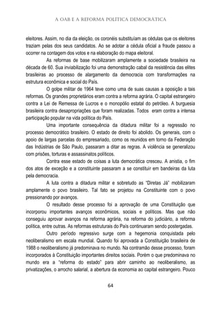 A OAB e a Reforma Política Democrática
64
eleitores. Assim, no dia da eleição, os coronéis substituíam as cédulas que os eleitores
traziam pelas dos seus candidatos. Ao se adotar a cédula oficial a fraude passou a
ocorrer na contagem dos votos e na elaboração do mapa eleitoral.
As reformas de base mobilizaram amplamente a sociedade brasileira na
década de 60. Sua inviabilização foi uma demonstração cabal da resistência das elites
brasileiras ao processo de alargamento da democracia com transformações na
estrutura econômica e social do País.
O golpe militar de 1964 teve como uma de suas causas a oposição a tais
reformas. Os grandes proprietários eram contra a reforma agrária. O capital estrangeiro
contra a Lei de Remessa de Lucros e o monopólio estatal do petróleo. A burguesia
brasileira contra desapropriações que foram realizadas. Todos eram contra a intensa
participação popular na vida política do País.
Uma importante consequência da ditadura militar foi a regressão no
processo democrático brasileiro. O estado de direito foi abolido. Os generais, com o
apoio de largas parcelas do empresariado, como os reunidos em torno da Federação
das Indústrias de São Paulo, passaram a ditar as regras. A violência se generalizou
com prisões, torturas e assassinatos políticos.
Contra esse estado de coisas a luta democrática cresceu. A anistia, o fim
dos atos de exceção e a constituinte passaram a se constituir em bandeiras da luta
pela democracia.
A luta contra a ditadura militar e sobretudo as “Diretas Já” mobilizaram
amplamente o povo brasileiro. Tal fato se projetou na Constituinte com o povo
pressionando por avanços.
O resultado desse processo foi a aprovação de uma Constituição que
incorporou importantes avanços econômicos, sociais e políticos. Mas que não
conseguiu aprovar avanços na reforma agrária, na reforma do judiciário, a reforma
política, entre outras. As reformas estruturais do País continuaram sendo postergadas.
Outro período regressivo surge com a hegemonia conquistada pelo
neoliberalismo em escala mundial. Quando foi aprovada a Constituição brasileira de
1988 o neoliberalismo já predominava no mundo. Na contramão desse processo, foram
incorporados à Constituição importantes direitos sociais. Porém o que predominava no
mundo era a “reforma do estado” para abrir caminho ao neoliberalismo, as
privatizações, o arrocho salarial, a abertura da economia ao capital estrangeiro. Pouco
 