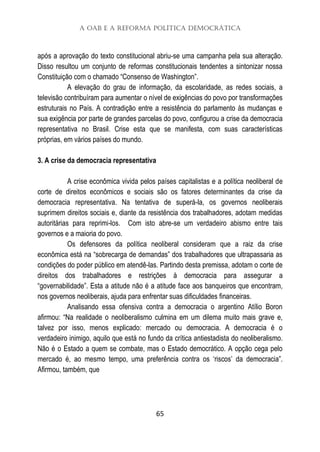 A OAB e a Reforma Política Democrática
65
após a aprovação do texto constitucional abriu-se uma campanha pela sua alteração.
Disso resultou um conjunto de reformas constitucionais tendentes a sintonizar nossa
Constituição com o chamado “Consenso de Washington”.
A elevação do grau de informação, da escolaridade, as redes sociais, a
televisão contribuíram para aumentar o nível de exigências do povo por transformações
estruturais no País. A contradição entre a resistência do parlamento às mudanças e
sua exigência por parte de grandes parcelas do povo, configurou a crise da democracia
representativa no Brasil. Crise esta que se manifesta, com suas características
próprias, em vários países do mundo.
3. A crise da democracia representativa
A crise econômica vivida pelos países capitalistas e a política neoliberal de
corte de direitos econômicos e sociais são os fatores determinantes da crise da
democracia representativa. Na tentativa de superá-la, os governos neoliberais
suprimem direitos sociais e, diante da resistência dos trabalhadores, adotam medidas
autoritárias para reprimi-los. Com isto abre-se um verdadeiro abismo entre tais
governos e a maioria do povo.
Os defensores da política neoliberal consideram que a raiz da crise
econômica está na “sobrecarga de demandas” dos trabalhadores que ultrapassaria as
condições do poder público em atendê-las. Partindo desta premissa, adotam o corte de
direitos dos trabalhadores e restrições à democracia para assegurar a
“governabilidade”. Esta a atitude não é a atitude face aos banqueiros que encontram,
nos governos neoliberais, ajuda para enfrentar suas dificuldades financeiras.
Analisando essa ofensiva contra a democracia o argentino Atílio Boron
afirmou: “Na realidade o neoliberalismo culmina em um dilema muito mais grave e,
talvez por isso, menos explicado: mercado ou democracia. A democracia é o
verdadeiro inimigo, aquilo que está no fundo da crítica antiestadista do neoliberalismo.
Não é o Estado a quem se combate, mas o Estado democrático. A opção cega pelo
mercado é, ao mesmo tempo, uma preferência contra os ‘riscos’ da democracia”.
Afirmou, também, que
 