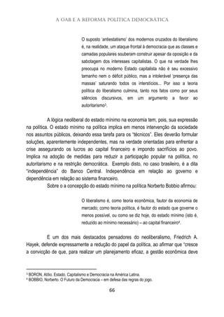 A OAB e a Reforma Política Democrática
66
O suposto ‘antiestatismo’ dos modernos cruzados do liberalismo
é, na realidade, um ataque frontal à democracia que as classes e
camadas populares souberam construir apesar da oposição e da
sabotagem dos interesses capitalistas. O que na verdade lhes
preocupa no moderno Estado capitalista não é seu excessivo
tamanho nem o déficit público, mas a intolerável ‘presença das
massas’ saturando todos os interstícios... Por isso a teoria
política do liberalismo culmina, tanto nos fatos como por seus
silêncios discursivos, em um argumento a favor ao
autoritarismo3.
A lógica neoliberal do estado mínimo na economia tem, pois, sua expressão
na política. O estado mínimo na política implica em menos intervenção da sociedade
nos assuntos públicos, deixando essa tarefa para os “técnicos”. Eles deverão formular
soluções, aparentemente independentes, mas na verdade orientadas para enfrentar a
crise assegurando os lucros ao capital financeiro e impondo sacrifícios ao povo.
Implica na adoção de medidas para reduzir a participação popular na política, no
autoritarismo e na restrição democrática. Exemplo disto, no caso brasileiro, é a dita
“independência” do Banco Central. Independência em relação ao governo e
dependência em relação ao sistema financeiro.
Sobre o a concepção do estado mínimo na política Norberto Bobbio afirmou:
O liberalismo é, como teoria econômica, fautor da economia de
mercado; como teoria política, é fautor do estado que governe o
menos possível, ou como se diz hoje, do estado mínimo (isto é,
reduzido ao mínimo necessário) – ao capital financeiro4.
E um dos mais destacados pensadores do neoliberalismo, Friedrich A.
Hayek, defende expressamente a redução do papel da política, ao afirmar que “cresce
a convicção de que, para realizar um planejamento eficaz, a gestão econômica deve
3 BORON, Atílio. Estado, Capitalismo e Democracia na América Latina.
4 BOBBIO, Norberto. O Futuro da Democracia – em defesa das regras do jogo.
 