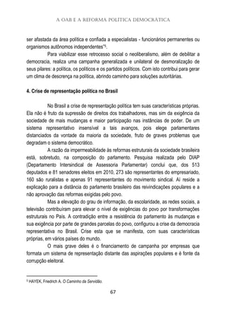 A OAB e a Reforma Política Democrática
67
ser afastada da área política e confiada a especialistas - funcionários permanentes ou
organismos autônomos independentes”5.
Para viabilizar esse retrocesso social o neoliberalismo, além de debilitar a
democracia, realiza uma campanha generalizada e unilateral de desmoralização de
seus pilares: a política, os políticos e os partidos políticos. Com isto contribui para gerar
um clima de descrença na política, abrindo caminho para soluções autoritárias.
4. Crise de representação política no Brasil
No Brasil a crise de representação política tem suas características próprias.
Ela não é fruto da supressão de direitos dos trabalhadores, mas sim da exigência da
sociedade de mais mudanças e maior participação nas instâncias de poder. De um
sistema representativo insensível a tais avanços, pois elege parlamentares
distanciados da vontade da maioria da sociedade, fruto de graves problemas que
degradam o sistema democrático.
A razão da impermeabilidade às reformas estruturais da sociedade brasileira
está, sobretudo, na composição do parlamento. Pesquisa realizada pelo DIAP
(Departamento Intersindical de Assessoria Parlamentar) conclui que, dos 513
deputados e 81 senadores eleitos em 2010, 273 são representantes do empresariado,
160 são ruralistas e apenas 91 representantes do movimento sindical. Aí reside a
explicação para a distância do parlamento brasileiro das reivindicações populares e a
não aprovação das reformas exigidas pelo povo.
Mas a elevação do grau de informação, da escolaridade, as redes sociais, a
televisão contribuíram para elevar o nível de exigências do povo por transformações
estruturais no País. A contradição entre a resistência do parlamento às mudanças e
sua exigência por parte de grandes parcelas do povo, configurou a crise da democracia
representativa no Brasil. Crise esta que se manifesta, com suas características
próprias, em vários países do mundo.
O mais grave deles é o financiamento de campanha por empresas que
formata um sistema de representação distante das aspirações populares e é fonte da
corrupção eleitoral.
5 HAYEK, Friedrich A. O Caminho da Servidão.
 