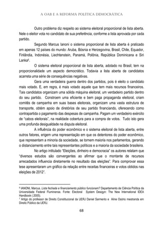 A OAB e a Reforma Política Democrática
68
Outro problema diz respeito ao sistema eleitoral proporcional de lista aberta.
Nele o eleitor vota no candidato de sua preferência, conforme a lista aprovada por cada
partido.
Segundo Marcus Ianoni o sistema proporcional de lista aberta é praticado
em apenas 12 países do mundo: Aruba, Bósnia e Herzegovina, Brasil, Chile, Equador,
Finlândia, Indonésia, Liechtenstein, Panamá, Polônia, República Dominicana e Siri
Lanka6.
O sistema eleitoral proporcional de lista aberta, adotado no Brasil, tem na
proporcionalidade um aspecto democrático. Todavia a lista aberta de candidatos
acarreta uma série de consequências negativas.
Gera uma verdadeira guerra dentro dos partidos, pois é eleito o candidato
mais votado. E, em regra, é mais votado aquele que tem mais recursos financeiros.
Tais candidatos organizam uma sólida máquina eleitoral, um verdadeiro partido dentro
do seu partido. Constroem uma eficiente e bem paga propaganda eleitoral, criam
comitês de campanha em suas bases eleitorais, organizam uma vasta estrutura de
transporte, obtém apoio de diretórios de seu partido financiando, oferecendo como
contrapartida o pagamento das despesas de campanha. Pagam um verdadeiro exército
de “cabos eleitorais”, na realidade cobertura para a compra de votos. Tudo isto gera
uma profunda desigualdade na disputa eleitoral.
A influência do poder econômico e o sistema eleitoral de lista aberta, entre
outros fatores, erigem uma representação em que os detentores do poder econômico,
que representam a minoria da sociedade, se tornem maioria nos parlamentos, gerando
o distanciamento entre tais representantes políticos e a maioria da sociedade brasileira.
No artigo intitulado “Eleições, dinheiro e democracia” os autores relatam que
“diversos estudos são convergentes ao afirmar que o montante de recursos
arrecadados influencia diretamente no resultado das eleições”. Para comprovar essa
tese apresentaram um gráfico da relação entre receitas financeiras e votos obtidos nas
eleições de 20127.
6 IANONI, Marcus. Lista fechada e financiamento público funcionam? Departamento de Ciência Política da
Universidade Federal Fluminense. Fonte: Electoral System Desigyn: The New International IDEA
Handbook ( 2005).
7 Artigo do professor de Direito Constitucional da UERJ Daniel Sarmento e Aline Osório mestranda em
Direito Público da UERJ.
 