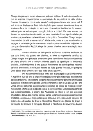 A OAB e a Reforma Política Democrática
6
Cônego Vargas como o mais idôneo dos sistemas políticos. A partir do momento em
que as aranhas compreenderam a centralidade do ato eleitoral na vida pública,
“trataram de o exercer com a maior atenção” – seja para o bem ou seja para o mal. A
sutil ironia de Machado de Assis deixa implícito que a mesma atenção que levou as
aranhas a fazer da confecção do saco uma obra nacional também fez do processo
eleitoral porta de entrada para corrupção, inépcia e cobiça3. Por mais simples que
fossem os procedimentos do sorteio, os seus resultados foram logo fraudados por
aranhas que perceberam os benefícios do poder político. Como diria o Cônego Vargas,
“o comentário da lei é a eterna malícia”. Ainda assim, frente a todas as artimanhas e
trapaças, a perseverança das aranhas em fazer funcionar o sorteio dos dirigentes faz
com que a Sereníssima República logre dar os seus primeiros passos em direção à sua
consolidação.
A marca distintiva de todo grande escritor é a constante atualidade da
sua obra. Como não poderia ser diferente, as lições da experiência científico do
Cônego Vargas e os percalços enfrentados pela Sereníssima República mostram-se
em plena sintonia com o sempre presente desafio de aperfeiçoar a democracia
brasileira. A reforma política é uma questão fundamental da agenda política nacional,
para dar efetividade à Constituição Federal de 1988 quando consagra, no parágrafo
único do seu artigo primeiro, que “todo poder emana do povo”.
Por mais emblemática que tenha sido a aprovação da Lei Complementar
n. 135/2010, fruto de forte e ampla mobilização popular pela redefinição dos costumes
políticos brasileiros, é necessário e urgente fazê-la acompanhar por uma reformulação
substancial de todo sistema político. Como demonstramos com a luta pela Lei da Ficha
Limpa, em que colhemos as assinaturas necessárias ao projeto de iniciativa popular,
mobilizamos o forte apoio da opinião pública e convencemos o Congresso Nacional da
sua indispensabilidade, a Ordem dos Advogados do Brasil é um dos principais
articuladores da luta pela reforma política, agindo sempre em consonância com demais
entidades e associações representativas da sociedade civil. São nobres parceiros da
Ordem dos Advogados do Brasil a Conferência Nacional dos Bispos do Brasil, o
Movimento de Combate à Corrupção Eleitoral, a Plataforma de Movimentos Sociais
3 CARVALHO, Vinicius Mariano de. Quando a consulta popular é uma fábula – O conto Sereníssima
República de Machado de Assis como interpretação da democracia direta na América Latina. Diálogos
Latinoamericanos, n. 18, 2011. p. 5.
 
