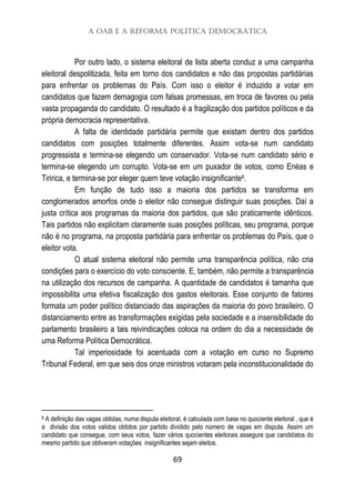 A OAB e a Reforma Política Democrática
69
Por outro lado, o sistema eleitoral de lista aberta conduz a uma campanha
eleitoral despolitizada, feita em torno dos candidatos e não das propostas partidárias
para enfrentar os problemas do País. Com isso o eleitor é induzido a votar em
candidatos que fazem demagogia com falsas promessas, em troca de favores ou pela
vasta propaganda do candidato. O resultado é a fragilização dos partidos políticos e da
própria democracia representativa.
A falta de identidade partidária permite que existam dentro dos partidos
candidatos com posições totalmente diferentes. Assim vota-se num candidato
progressista e termina-se elegendo um conservador. Vota-se num candidato sério e
termina-se elegendo um corrupto. Vota-se em um puxador de votos, como Enéas e
Tiririca, e termina-se por eleger quem teve votação insignificante8.
Em função de tudo isso a maioria dos partidos se transforma em
conglomerados amorfos onde o eleitor não consegue distinguir suas posições. Daí a
justa crítica aos programas da maioria dos partidos, que são praticamente idênticos.
Tais partidos não explicitam claramente suas posições políticas, seu programa, porque
não é no programa, na proposta partidária para enfrentar os problemas do País, que o
eleitor vota.
O atual sistema eleitoral não permite uma transparência política, não cria
condições para o exercício do voto consciente. E, também, não permite a transparência
na utilização dos recursos de campanha. A quantidade de candidatos é tamanha que
impossibilita uma efetiva fiscalização dos gastos eleitorais. Esse conjunto de fatores
formata um poder político distanciado das aspirações da maioria do povo brasileiro. O
distanciamento entre as transformações exigidas pela sociedade e a insensibilidade do
parlamento brasileiro a tais reivindicações coloca na ordem do dia a necessidade de
uma Reforma Política Democrática.
Tal imperiosidade foi acentuada com a votação em curso no Supremo
Tribunal Federal, em que seis dos onze ministros votaram pela inconstitucionalidade do
8 A definição das vagas obtidas, numa disputa eleitoral, é calculada com base no quociente eleitoral , que é
a divisão dos votos validos obtidos por partido dividido pelo número de vagas em disputa. Assim um
candidato que consegue, com seus votos, fazer vários quocientes eleitorais assegura que candidatos do
mesmo partido que obtiveram votações insignificantes sejam eleitos.
 