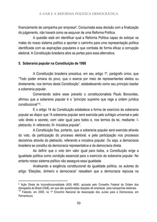 A OAB e a Reforma Política Democrática
70
financiamento de campanha por empresa9. Consumada essa decisão com a finalização
do julgamento, não haverá como se esquivar de uma Reforma Política.
A questão está em identificar qual a Reforma Política capaz de extirpar os
males do nosso sistema político e apontar o caminho para uma representação política
identificada com as aspirações populares e que combata de forma eficaz a corrupção
eleitoral. A Constituição brasileira abre as portas para essa alternativa.
5. Soberania popular na Constituição de 1988
A Constituição brasileira preceitua, em seu artigo 1º, parágrafo único, que
“Todo poder emana do povo, que o exerce por meio de representantes eleitos ou
diretamente, nos termos desta Constituição”, estabelecendo como seu princípio basilar
a soberania popular.
Comentando sobre esse preceito o constitucionalista Paulo Bonavides,
afirmou que a soberania popular é o “princípio supremo que rege a ordem jurídica
constitucional”10.
E o artigo 14 da Constituição estabelece a forma de exercício da soberania
popular ao dispor que “A soberania popular será exercida pelo sufrágio universal e pelo
voto direto e secreto, com valor igual para todos e, nos termos da lei, mediante: I-
plebiscito; II- referendo; III- Iniciativa popular”.
A Constituição fixa, portanto, que a soberania popular será exercida através
do voto, da participação do processo eleitoral, e pela participação nos processos
decisórios através do plebiscito, referendo e iniciativa popular. Ou seja, a democracia
brasileira se constitui da democracia representativa e da democracia direta.
Ao definir que o voto tem valor igual para todos, a Constituição erige a
igualdade política como condição essencial para o exercício da soberania popular. No
entanto nosso sistema político não assegura essa igualdade.
Analisando a exigência constitucional da igualdade política, os autores do
artigo “Eleições, dinheiro e democracia” ressaltam que a democracia repousa na
9 Ação Direta de Inconstitucionalidade (ADI) 4650, ajuizada pelo Conselho Federal da Ordem dos
Advogados do Brasil (OAB), em que são questionadas doações de empresas para campanhas eleitorais.
10
Falando, em 2005, no 1º Encontro Nacional da Associação dos Juízes para a Democracia, em
Pernambuco.
 