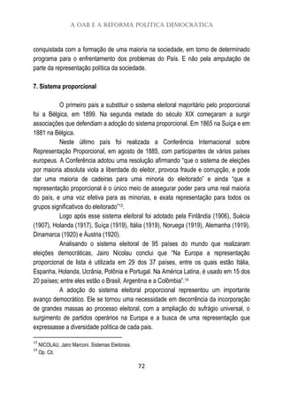 A OAB e a Reforma Política Democrática
72
conquistada com a formação de uma maioria na sociedade, em torno de determinado
programa para o enfrentamento dos problemas do País. E não pela amputação de
parte da representação política da sociedade.
7. Sistema proporcional
O primeiro país a substituir o sistema eleitoral majoritário pelo proporcional
foi a Bélgica, em 1899. Na segunda metade do século XIX começaram a surgir
associações que defendiam a adoção do sistema proporcional. Em 1865 na Suíça e em
1881 na Bélgica.
Neste último país foi realizada a Conferência Internacional sobre
Representação Proporcional, em agosto de 1885, com participantes de vários países
europeus. A Conferência adotou uma resolução afirmando “que o sistema de eleições
por maioria absoluta viola a liberdade do eleitor, provoca fraude e corrupção, e pode
dar uma maioria de cadeiras para uma minoria do eleitorado” e ainda “que a
representação proporcional é o único meio de assegurar poder para uma real maioria
do país, e uma voz efetiva para as minorias, e exata representação para todos os
grupos significativos do eleitorado”13.
Logo após esse sistema eleitoral foi adotado pela Finlândia (1906), Suécia
(1907), Holanda (1917), Suíça (1919), Itália (1919), Noruega (1919), Alemanha (1919),
Dinamarca (1920) e Áustria (1920).
Analisando o sistema eleitoral de 95 países do mundo que realizaram
eleições democráticas, Jairo Nicolau conclui que “Na Europa a representação
proporcional de lista é utilizada em 29 dos 37 países, entre os quais estão Itália,
Espanha, Holanda, Ucrânia, Polônia e Portugal. Na América Latina, é usado em 15 dos
20 países; entre eles estão o Brasil, Argentina e a Colômbia”.14
A adoção do sistema eleitoral proporcional representou um importante
avanço democrático. Ele se tornou uma necessidade em decorrência da incorporação
de grandes massas ao processo eleitoral, com a ampliação do sufrágio universal, o
surgimento de partidos operários na Europa e a busca de uma representação que
expressasse a diversidade política de cada pais.
13
NICOLAU, Jairo Marconi. Sistemas Eleitorais.
14
Op. Cit.
 