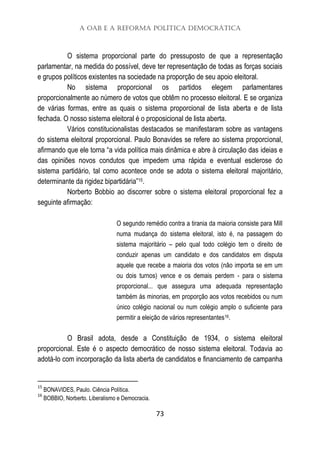 A OAB e a Reforma Política Democrática
73
O sistema proporcional parte do pressuposto de que a representação
parlamentar, na medida do possível, deve ter representação de todas as forças sociais
e grupos políticos existentes na sociedade na proporção de seu apoio eleitoral.
No sistema proporcional os partidos elegem parlamentares
proporcionalmente ao número de votos que obtêm no processo eleitoral. E se organiza
de várias formas, entre as quais o sistema proporcional de lista aberta e de lista
fechada. O nosso sistema eleitoral é o proposicional de lista aberta.
Vários constitucionalistas destacados se manifestaram sobre as vantagens
do sistema eleitoral proporcional. Paulo Bonavides se refere ao sistema proporcional,
afirmando que ele torna “a vida política mais dinâmica e abre à circulação das ideias e
das opiniões novos condutos que impedem uma rápida e eventual esclerose do
sistema partidário, tal como acontece onde se adota o sistema eleitoral majoritário,
determinante da rigidez bipartidária”15.
Norberto Bobbio ao discorrer sobre o sistema eleitoral proporcional fez a
seguinte afirmação:
O segundo remédio contra a tirania da maioria consiste para Mill
numa mudança do sistema eleitoral, isto é, na passagem do
sistema majoritário – pelo qual todo colégio tem o direito de
conduzir apenas um candidato e dos candidatos em disputa
aquele que recebe a maioria dos votos (não importa se em um
ou dois turnos) vence e os demais perdem - para o sistema
proporcional... que assegura uma adequada representação
também às minorias, em proporção aos votos recebidos ou num
único colégio nacional ou num colégio amplo o suficiente para
permitir a eleição de vários representantes16.
O Brasil adota, desde a Constituição de 1934, o sistema eleitoral
proporcional. Este é o aspecto democrático de nosso sistema eleitoral. Todavia ao
adotá-lo com incorporação da lista aberta de candidatos e financiamento de campanha
15
BONAVIDES, Paulo. Ciência Política.
16
BOBBIO, Norberto. Liberalismo e Democracia.
 