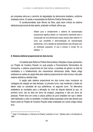 A OAB e a Reforma Política Democrática
74
por empresas abriu-se o caminho da degradação da democracia brasileira, conforme
analisado acima. Aí reside a necessidade da Reforma Política Democrática.
O constitucionalista José Afonso da Silva, após tecer críticas ao sistema
eleitoral proporcional de lista aberta, praticado no Brasil, afirma que
Afastar pura e simplesmente o sistema de representação
proporcional significa afastar um instrumento importante para a
consecução de uma democracia social, porque esse sistema é o
único que possibilita a democratização da representação
parlamentar, com a eleição de representantes mais afinados com
os interesses populares. O que é preciso é corrigir lhe os
defeitos…17.
8. Sistema eleitoral proporcional em dois turnos
A Coalizão pela Reforma Política Democrática e Eleições Limpas apresentou
um Projeto de Iniciativa Popular no qual propõe o Financiamento Democrático de
Campanha, o sistema proporcional em dois turnos, a paridade de gênero na lista de
candidatos e o fortalecimento dos mecanismos democracia direta. Neste artigo
analisarei as razões da opção feita pelo sistema proporcional em dois turnos e não pelo
sistema distrital ou distrital misto.
A opção pelo sistema proporcional em dois turnos visou incorporar as
vantagens da votação em lista fechada, no primeiro turno, mas mantendo o direito do
eleitor votar no candidato de sua preferência, no segundo turno. Tal alternativa
estabelece as condições para a elevação do nível da disputa eleitoral já que, no
primeiro turno, ela se dará em torno de projetos, programas e não em torno de
pessoas. Porém leva em conta a cultura política do povo brasileiro em que o eleitor
está habituado a votar no candidato. A análise desta proposição como das demais que
fazem parte do Projeto de Iniciativa Popular estão analisadas em outros artigos desse
livro.
17
Artigo “A Constituição e a Estrutura de Poderes” publicado no livro “ Debates sobre a Constituição de
1988.
 