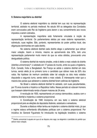 A OAB e a Reforma Política Democrática
75
9. Sistema majoritário ou distrital
O sistema eleitoral majoritário ou distrital tem sua raiz na representação
territorial, adotado no período medieval. No século XIII os delegados dos Condados
eram convocados pelo Rei da Inglaterra para darem o seu consentimento aos novos
impostos a serem cobrados.
A representação majoritária está fortemente vinculada à noção de
representação territorial. Os parlamentares eleitos por esse sistema representam,
sobretudo, suas regiões. São, portanto, representantes do poder político local, das
oligarquias dominantes em cada distrito.
No sistema eleitoral distrital cada distrito elege o parlamentar que obtiver
maior votação. Assim a minoria, mesmo se aproximando dos 50%, terá uma
representação parlamentar muito menor do que os votos obtidos, provocando uma
desigualdade política.
O sistema distrital de maioria simples, onde é eleito o mais votado do distrito
(distritos uninominais)18, é adotado em 17 países do mundo, entre os quais a Inglaterra,
EUA, Canadá, Índia e Bangladesh. Na França se adota o sistema distrital em dois
turnos, sendo eleito já no primeiro turno o candidato que obtiver mais de 50% dos
votos. Na hipótese de nenhum candidato obter tal votação os dois mais votados
disputarão o segundo turno, sendo eleito o mais votado. É interessante notar que a
maioria dos países que adotaram o sistema distrital foram colônias da Inglaterra.
No Brasil o sistema eleitoral distrital foi adotado, com suas peculiaridades,
por 70 anos durante o Império e a República Velha. Nesse período só votavam homens
que tivessem determinada renda e fossem maiores de 24 anos.
A revolução de 1930, representando um avanço democrático, acabou com o
sistema distrital e implantou o sistema proporcional.
A Constituição de 1946 incorporou em seu texto o sistema eleitoral
proporcional para as eleições de deputados federais, estaduais e vereadores.
Durante a ditadura militar tentou-se implantar o sistema distrital misto, já que
o regime estava enfrentando dificuldades políticas com o sistema proporcional. Por
iniciativa do General Figueiredo foi introduzido na legislação brasileira o sistema
18
Distrito uninominal é aquele em que só se disputa uma vaga, se elegendo o candidato do partido que
obtiver maior votação.
 