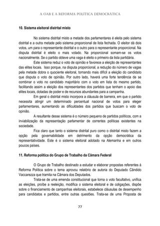 A OAB e a Reforma Política Democrática
77
10. Sistema eleitoral distrital misto
No sistema distrital misto a metade dos parlamentares é eleita pelo sistema
distrital e a outra metade pelo sistema proporcional de lista fechada. O eleitor dá dois
votos, um para o representante distrital e o outro para o representante proporcional. Na
disputa distrital é eleito o mais votado. Na proporcional somam-se os votos
nacionalmente. Se o partido obteve uma vaga é eleito o primeiro da lista partidária.
Este sistema reduz o voto de opinião e favorece a eleição de representantes
das elites locais. Isso porque, na disputa proporcional, a redução do número de vagas
pela metade dobra o quociente eleitoral, tornando mais difícil a eleição do candidato
que disputa o voto de opinião. Por outro lado, haverá uma forte tendência de se
combinar o voto no candidato majoritário com o voto em lista do mesmo partido,
facilitando assim a eleição dos representantes dos partidos que tenham o apoio das
elites locais, dotadas de poder e de recursos abundantes para a campanha.
Em geral o distrital misto incorpora a cláusula de barreira, em que o partido
necessita atingir um determinado percentual nacional de votos para eleger
parlamentares, aumentando as dificuldades dos partidos que buscam o voto de
opinião.
A resultante desse sistema é o número pequeno de partidos políticos, com a
inviabilização da representação parlamentar de correntes políticas existentes na
sociedade.
Fica claro que tanto o sistema distrital puro como o distrital misto fazem a
opção pela governabilidade em detrimento da opção democrática da
representatividade. Este é o sistema eleitoral adotado na Alemanha e em outros
poucos países.
11. Reforma política do Grupo de Trabalho da Câmara Federal
O Grupo de Trabalho destinado a estudar e elaborar propostas referentes à
Reforma Política sobre o tema aprovou relatório de autoria do Deputado Cândido
Vaccarezza que tramita na Câmara dos Deputados.
Trata-se de uma emenda constitucional que torna o voto facultativo, unifica
as eleições, proíbe a reeleição, modifica o sistema eleitoral e de coligações, dispõe
sobre o financiamento de campanhas eleitorais, estabelece cláusulas de desempenho
para candidatos e partidos, entre outras questões. Trata-se de uma Proposta de
 