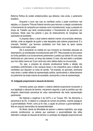 A OAB e a Reforma Política Democrática
78
Reforma Política de caráter antidemocrático que elitizaria, mais ainda, o parlamento
brasileiro.
Enquanto o povo nas ruas se manifesta contra o poder econômico nas
eleições, e o Supremo Tribunal Federal caminha para terminar a votação considerando
o financiamento de campanha por empresa como inconstitucional, surge a proposta do
Grupo de Trabalho que tenta constitucionalizar o financiamento de campanha por
empresas. Neste caso fica gritante o grau de distanciamento do Congresso das
aspirações da sociedade.
A proposta altera o atual sistema eleitoral criando circunscrições eleitorais,
distritos, onde se elegerão de quatro a sete deputados pelo sistema proporcional. É o
chamado “distritão”, que favorece candidatos com forte base de apoio nessas
localidades e com maior poder.
Ele é excludente na medida em que incorpora as chamadas cláusulas de
desempenho, já consideradas inconstitucionais pelo STF. Pela proposta só terá acesso
ao fundo partidário e ao funcionamento parlamentar o partido que obtiver 5% dos votos
distribuídos em, pelo menos, um terço dos estados. E mais, não será eleito o candidato
que tiver obtido menos de 10 por cento dos votos válidos dados na circunscrição.
Ou seja, a proposta de emenda constitucional facilita a eleição dos
candidatos endinheirados e dos caciques locais e cria empecilhos para a eleição de
candidatos que disputam os votos de opinião. Tal proposta, se aprovada, acentuaria
mais ainda o caráter elitista da representação política, aprofundando o distanciamento
do parlamento da ampla maioria da sociedade, acentuando a crise de representação.
12. Coligação proporcional e clausula de barreira
Inúmeros países que adotam o sistema eleitoral proporcional incorporam à
sua legislação a cláusula de barreira, mecanismo segundo o qual os partidos que não
atingirem determinado percentual de votos nacionalmente não terão representação
parlamentar.
Na Holanda a exigência é de 0,67% e na Turquia 10%. Na Alemanha o
percentual é de 5%. O objetivo é a redução do número de partidos, visando assegurar
a governabilidade. Porém, como já foi visto, a opção de priorizar a governabilidade é
feita em prejuízo democrático da representatividade.
No Brasil, diante da dificuldade de aprovar o sistema majoritário, que exige
emenda constitucional, os setores que acentuam a governabilidade das elites
defendem a adoção da cláusula de barreira e a proibição da coligação proporcional sob
 