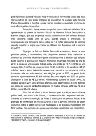 A OAB e a Reforma Política Democrática
7
pela Reforma do Sistema Político e mais 97 entidades e movimentos sociais dos mais
representativos do País. Essas entidades se organizaram na Coalizão pela Reforma
Política Democrática e Eleições Limpas visando mobilizar a sociedade em torno de
uma reforma política democrática.
O resultado dessa parceria em prol da democracia e da cidadania foi a
apresentação do projeto de Iniciativa Popular de Reforma Política Democrática e
Eleições Limpas, que toca em pontos fulcrais à construção de um processo eleitoral
mais igualitário. Desde junho de 2013, quando lançado o anteprojeto, foi
desencadeada uma campanha para a coleta de 1,5 milhão assinaturas de eleitores
visando respaldar o projeto que tramita na Câmara dos Deputados sob o número
6316/2013.
O projeto de Reforma Política Democrática contempla, dentre os seus
principais pontos, o financiamento das campanhas eleitorais. Para vislumbrar a
dimensão da crescente influência do poder econômico sobre o resultado das eleições
basta observar a grandeza dos recursos financeiros envolvidos. No pleito do ano de
2010, a eleição de um deputado federal custou uma média de R$ 1,1 milhão; de um
senador, R$ 4,5 milhões; de um governador, R$ 23,1 milhões; e de presidente, R$ 32
milhões4. Mesmo assim, inobstante a enormidade, os custos com campanha política
tornam-se cada vez mais elevados. Nas eleições gerais de 2002, os gastos totais
somaram aproximadamente R$ 800 milhões. Dez anos depois, em 2010, os gastos
alcançaram a faixa de R$ 3,2 bilhões, representando aumento de quase 300%. As
eleições gerais de 2014 serão em nada diferente, caso observado que a soma do limite
dos gastos de todos os candidatos ultrapassa em muito a soma de 2010: são R$ 73,9
bilhões contra R$ 48,4 bilhões.
Uma das iniciativas a serem tomadas para aperfeiçoar nosso sistema
político será, sem sombra de dúvidas, o barateamento das campanhas eleitorais.
Somente por meio da imposição de limites à contribuição de pessoas físicas e da
proibição da contribuição de pessoas jurídicas é que a perversa influência do poder
econômico sobre o poder político será neutralizada e os cidadãos interessados em
fazer política, mas privados do acesso aos recursos econômicos hoje necessários,
4 SARMENTO, Daniel. OSÓRIO, Aline. Eleições, dinheiro e democracia: A ADI 4.650 e o modelo de
financiamento de campanhas eleitorais. p. 2. Disponível em: <http://www.oab.org.br/arquivos/artigo-adi-
4650-362921044.pdf>. Acesso em 23 de agosto de 2014.
 