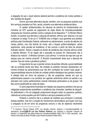 A OAB e a Reforma Política Democrática
79
a alegação de que o atual sistema eleitoral permite a existência de muitos partidos e
dos “partidos de aluguel”.
Ocorre que essa alternativa liquida, também, com os pequenos partidos que
têm serviços prestados ao País, sendo, portanto uma alternativa antidemocrática.
O caráter antidemocrático da cláusula de barreira foi fundamentado por
ministros do STF quando do julgamento da Ação Direta de Inconstitucionalidade
interposta por inúmeros partidos contra a adoção de tal dispositivo 20. O Ministro Marco
Aurélio, no parecer que derrubou a cláusula de barreira, afirmou que “está-se a ver que
o disposto no artigo 13 da Lei nº. 9.906/95 veio a mitigar o que garantido aos partidos
políticos pela Constituição Federal, asfixiando-os sobremaneira, a ponto de alijá-los do
campo político, com isto ferindo de morte, sob o ângulo político-ideológico, certos
segmentos, certa parcela de brasileiros. E isto ocorreu a partir da ótica da sempre
ilustrada maioria”. Sobre o respeito ao direito de existência das minorias afirmou ainda
o referido Ministro: “É de repetir até a exaustão se preciso for: Democracia não é
ditadura da maioria”. A Ministra Carmem Lúcia afirmou “a minoria de hoje tem que ter
espaço para ser maioria amanhã”. E Ricardo Lewandowski disse que a cláusula de
barreira “fere de morte o pluralismo político".
O argumento de que o grande número de partidos dificulta a governabilidade
não se sustenta diante dos fatos. Na verdade os partidos menores representam um
número limitado de parlamentares que não têm condições de cumprir esse papel. A
ingovernabilidade decorre da falta de unidade político-ideológica dos partidos maiores.
A eleição feita em torno de pessoas e não de programas resulta em que os
parlamentares passam a se constituir em agentes autônomos dentro do partido e se
articulam com outros parlamentares visando interesses particulares ou de grupos. Tal
fato ocorre atualmente às vistas de todos.
O outro argumento levantado em relação aos pequenos partidos é de que as
coligações proporcionais possibilitam a existência dos chamados “partidos de aluguel”.
Ao defenderem o fim da coligação proporcional atingem todos os pequenos partidos,
voltando-se contra aqueles que têm história e serviços prestados ao País.
Portanto o caminho não é a adoção de medidas que conduzam à extinção
desses partidos, mas sim a criação de mecanismos democráticos que façam com que
a coligação se dê em torno de programas comuns e não de objetivos meramente
20
O Supremo Tribunal Federal (STF), por decisão unânime, declarou a inconstitucionalidade de
dispositivos da Lei 9.096 /95 (Lei dos Partidos Políticos) que instituíam a chamada "cláusula de
barreira", no julgamento das ações diretas de inconstitucionalidade (ADIs 1351 e 1354), ajuizadas, pelo
Partido Comunista do Brasil (PCdoB) e pelo Partido Socialista Cristão (PSC).
 