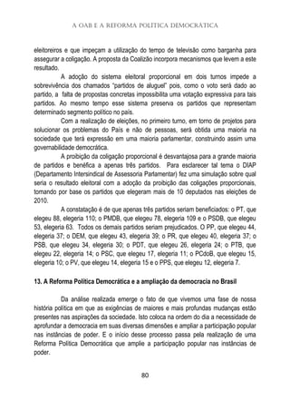 A OAB e a Reforma Política Democrática
80
eleitoreiros e que impeçam a utilização do tempo de televisão como barganha para
assegurar a coligação. A proposta da Coalizão incorpora mecanismos que levem a este
resultado.
A adoção do sistema eleitoral proporcional em dois turnos impede a
sobrevivência dos chamados “partidos de aluguel” pois, como o voto será dado ao
partido, a falta de propostas concretas impossibilita uma votação expressiva para tais
partidos. Ao mesmo tempo esse sistema preserva os partidos que representam
determinado segmento político no país.
Com a realização de eleições, no primeiro turno, em torno de projetos para
solucionar os problemas do País e não de pessoas, será obtida uma maioria na
sociedade que terá expressão em uma maioria parlamentar, construindo assim uma
governabilidade democrática.
A proibição da coligação proporcional é desvantajosa para a grande maioria
de partidos e benéfica a apenas três partidos. Para esclarecer tal tema o DIAP
(Departamento Intersindical de Assessoria Parlamentar) fez uma simulação sobre qual
seria o resultado eleitoral com a adoção da proibição das coligações proporcionais,
tomando por base os partidos que elegeram mais de 10 deputados nas eleições de
2010.
A constatação é de que apenas três partidos seriam beneficiados: o PT, que
elegeu 88, elegeria 110; o PMDB, que elegeu 78, elegeria 109 e o PSDB, que elegeu
53, elegeria 63. Todos os demais partidos seriam prejudicados. O PP, que elegeu 44,
elegeria 37; o DEM, que elegeu 43, elegeria 39; o PR, que elegeu 40, elegeria 37; o
PSB, que elegeu 34, elegeria 30; o PDT, que elegeu 26, elegeria 24; o PTB, que
elegeu 22, elegeria 14; o PSC, que elegeu 17, elegeria 11; o PCdoB, que elegeu 15,
elegeria 10; o PV, que elegeu 14, elegeria 15 e o PPS, que elegeu 12, elegeria 7.
13. A Reforma Política Democrática e a ampliação da democracia no Brasil
Da análise realizada emerge o fato de que vivemos uma fase de nossa
história política em que as exigências de maiores e mais profundas mudanças estão
presentes nas aspirações da sociedade. Isto coloca na ordem do dia a necessidade de
aprofundar a democracia em suas diversas dimensões e ampliar a participação popular
nas instâncias de poder. E o início desse processo passa pela realização de uma
Reforma Política Democrática que amplie a participação popular nas instâncias de
poder.
 